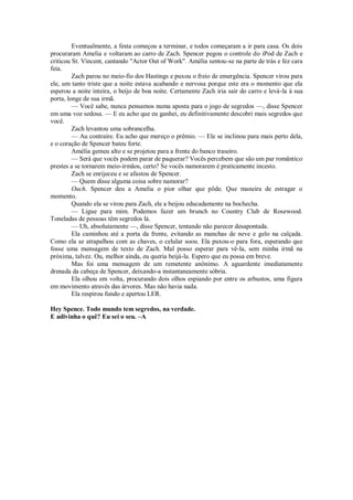 Eventualmente, a festa começou a terminar, e todos começaram a ir para casa. Os dois
procuraram Amelia e voltaram ao carro de Zach. Spencer pegou o controle do iPod de Zach e
criticou St. Vincent, cantando "Actor Out of Work". Amélia sentou-se na parte de trás e fez cara
feia.
Zach parou no meio-fio dos Hastings e puxou o freio de emergência. Spencer virou para
ele, um tanto triste que a noite estava acabando e nervosa porque este era o momento que ela
esperou a noite inteira, o beijo de boa noite. Certamente Zach iria sair do carro e levá-la à sua
porta, longe de sua irmã.
— Você sabe, nunca pensamos numa aposta para o jogo de segredos —, disse Spencer
em uma voz sedosa. — E eu acho que eu ganhei, eu definitivamente descobri mais segredos que
você.
Zach levantou uma sobrancelha.
— Au contraire. Eu acho que mereço o prêmio. — Ele se inclinou para mais perto dela,
e o coração de Spencer bateu forte.
Amélia gemeu alto e se projetou para a frente do banco traseiro.
— Será que vocês podem parar de paquerar? Vocês percebem que são um par romântico
prestes a se tornarem meio-irmãos, certo? Se vocês namorarem é praticamente incesto.
Zach se enrijeceu e se afastou de Spencer.
— Quem disse alguma coisa sobre namorar?
Ouch. Spencer deu a Amelia o pior olhar que pôde. Que maneira de estragar o
momento.
Quando ela se virou para Zach, ele a beijou educadamente na bochecha.
— Ligue para mim. Podemos fazer um brunch no Country Club de Rosewood.
Toneladas de pessoas têm segredos lá.
— Uh, absolutamente —, disse Spencer, tentando não parecer desapontada.
Ela caminhou até a porta da frente, evitando as manchas de neve e gelo na calçada.
Como ela se atrapalhou com as chaves, o celular soou. Ela puxou-o para fora, esperando que
fosse uma mensagem de texto de Zach. Mal posso esperar para vê-la, sem minha irmã na
próxima, talvez. Ou, melhor ainda, eu queria beijá-la. Espero que eu possa em breve.
Mas foi uma mensagem de um remetente anônimo. A aguardente imediatamente
drenada da cabeça de Spencer, deixando-a instantaneamente sóbria.
Ela olhou em volta, procurando dois olhos espiando por entre os arbustos, uma figura
em movimento através das árvores. Mas não havia nada.
Ela respirou fundo e apertou LER.
Hey Spence. Todo mundo tem segredos, na verdade.
E adivinha o quê? Eu sei o seu. –A

 
