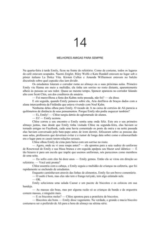 14
MELHORES AMIGAS PARA SEMPRE

Na quarta-feira à tarde Emily, ficou na frente do refeitório. Como de costume, todos os lugares
do café estavam ocupados. Naomi Zeigler, Riley Wolfe e Kate Randall estavam no lugar sob o
pôster italiano La Dolce Vita. Kirsten Cullen e Amanda Williamson estavam no balcão
discutindo sobre qual cupcake elas iam dividir.
Os estudantes lotaram o corredor rumo ao almoço ou a suas próximas aulas. Primeiro
Emily viu Hanna em meio a multidão, ela tinha um sorriso no rosto distante, aparentemente
alheio às pessoas ao seu redor. Quase ao mesmo tempo, Spencer apareceu no corredor falando
alto com Scott Chin, um dos coeditores do anuário.
— Foi maravilhosa a festa dos Kahns noite passada, não foi? — ela disse.
E em seguida, quando Emily pensava sobre ela, Aria desfilava de braços dados com a
aluna intercambista da Finlândia que estava vivendo com Noel Kahn.
Nenhuma delas olhou para Emily. O recado de A na caixa de correios de Ali parecia a
quilômetros de distância de seus pensamentos. Porque Emily não podia esquecer também?
— Ei, Emily! — Chloe surgiu detrás do aglomerado de alunos.
— Ei! — Emily acenou.
Chloe correu a seu encontro e Emily sentiu uma onda feliz. Este era o seu primeiro
almoço juntas, mas desde que Emily tinha visitado Chloe na segunda-feira, elas haviam se
tornado amigas no Facebook, cada uma havia comentado os posts da outra e na noite passada
elas haviam conversado pelo bate-papo antes de irem dormir, fofocaram sobre as pessoas das
suas salas, professores que deveriam evitar e o rumor de longa data sobre como o almoxarifado
era o lugar para os casais terem relações sexuais.
Chloe olhou Emily de cima para baixo com um sorriso no rosto.
— Agora, onde eu vi essa roupa antes? — ela apontou para a saia xadrez do uniforme
de Rosewood de Emily e sua blusa branca e em seguida apalpou seu blazer azul idêntico — É
tão bizarro ir para um escola que impõe que usemos uniformes, nós parecemos como membros
de uma seita.
— Eu sofro com eles há doze anos — Emily gemeu. Então ela se virou em direção ao
refeitório. — Você está pronta?
Chloe assentiu com a cabeça, e Emily seguiu a multidão de crianças na cafeteria, que foi
rapidamente se enchendo de estudantes.
Enquanto caminhavam através das linhas de alimentos, Emily fez um breve comentário.
— O sushi é bom, mas eles não tem o frango teriyaki, tem algo enlatado nele.
— OK.
Emily selecionou uma salada Caesar e um pacote de biscoitos e os colocou em sua
bandeja.
— As massas são boas, mas por alguma razão só as crianças da banda e da orquestra
comem massas, e ninguém mais.
— E os biscoitos moles? — Chloe apontou para a prateleira de biscoitos.
— Biscoitos são bons — Emily disse vagamente. Na verdade, o grande e macio biscoito
costumava ser o preferido de Ali para a hora do almoço na sétima série.

 