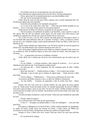— Eu terminei com ele no ano passado para sair com uma garota.
Uma expressão de surpresa passou pelo rosto de Chloe, mas logo desapareceu.
— Nossa, aposto que foi um grande golpe para a sua masculinidade, hein?
— Uh, sim, ele me atormentava há meses.
Emily olhou de canto de olho para Chloe, surpresa com a reação temperada dela. Era
tão bom que alguém não estava pirando.
— Você não acha estranho eu ter namorado uma garota?
— Ei, se isso te faz sentir bem, então faça — Chloe deu uma última mordida em seu
biscoito — esse é o meu lema. Então, quem era essa garota especial?
Emily pensou em Maya St. Germain, sua paixão do ano passado e sorriu.
— Ela era na época, ela realmente me ajudou a me descobrir, o que eu queria e o que eu
não queria. Mas nós não nos falamos muito agora, ela está saindo com outra pessoa, uma
estudante do segundo ano. Ela não era o amor da minha vida ou outra coisa.
Isso é claro era Ali, a sua Ali. Não é loucura ela ainda gostar de uma pessoa morta? A
sua Ali ainda tinha tanta influencia sobre ela. E quando “Courtney” voltou, e confessou a Emily
que ela era a sua verdadeira amiga e beijou apaixonadamente Emily nos lábios, Emily havia se
sentido no céu.
Agora mesmo sabendo que logicamente a sua Ali havia morrido na noite do pijama da
sétima série, ela ainda desejava que a menina retornasse mais uma vez.
Isso a fazia pensar naquela primeira noite fatídica na Jamaica. Quando Emily estava em
seu caminho de volta do banheiro depois de mais uma sessão de vômito, uma mão pegou em
seu braço.
— Ei — A garota disse com uma voz brilhante e familiar.
Emily olhou. Era a menina que ela havia visto anteriormente, que ela achava que era
Ali.
— O-oi?
— Eu sou Tabitha — a menina estendeu a mão coberta de cicatrizes — eu vi você me
olhando do outro lado da sala. Você frequenta a minha escola?
— Eu acho que não — Emily respondeu. Ela não conseguia parar de olhar. Tabitha
parecia Ali ou não?
— Quer tirar uma foto? — Tabitha inclinou a cabeça — Ela vai durar mais tempo.
— Desculpe, é que eu sinto que te conheço de algum lugar — Emily desviou o olhar
para longe.
— Talvez conheça — Tabitha piscou — Talvez já nos conhecemos de outra vida.
Uma música da Ke$ha começou a tocar, os olhos de Tabitha se iluminaram.
— Eu amo Ke$ha — exclamou ela agarrando a mão de Emily bem forte – Dance
comigo!
Dançar com ela? Uma coisa era a menina lembrar Ali, mas agora ela estava agindo
como ela. Ainda assim, Emily não podia resistir. Se sentindo hipnotizada, ela deixou Tabitha a
levar para a pista de dança e girar ao seu redor. No meio da canção, Tabitha estendeu seu braço
e tirou uma foto de ambas com seu telefone. Ela prometeu enviá-la para Emily mais tarde, mas
ela nunca o fez.
Um feixe de palha ricocheteou o nariz de Emily. Chloe deu uma risadinha do outro lado
da mesa.
— Gotcha, cadete do espaço!
Foi o suficiente para tirar Emily de seus pensamentos.
— É isso aí — ela pegou sua própria palha e a tirou da embalagem — você está indo
para baixo.
Ela soprou a embalagem no ouvido de Chloe, e Chloe retaliou lançando seu guardanapo
no ombro de Emily. Emily atirou um crouton em Chloe, e Chloe atirou um M&M que
ricocheteou na testa de Emily e desapareceu em baixo da camisa de Imogem Smith.
Imogen se virou e olhou com raiva. James Freed que estava em uma mesa próxima
sorriu.
— Eu vou procurá-lo, Imogen.

 
