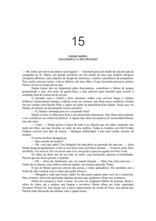 15
HANNA MARIN,
UM EXEMPLO A SER SEGUIDO

— Ok, todos, por favor encontrem seus lugares! — Jeremiah gritou do fundo da sala da sede da
campanha do Sr. Marin, um grande escritório em um prédio de luxo que também abrigava
cirurgiões plásticos, uma empresa de design de interiores, e muitos consultórios de psiquiatras.
Seus óculos estavam tortos, e havia olheiras sob seus olhos. O que Jeremiah precisava, pensou
Hanna, era de um longo dia no spa.
Hanna tentou não ser empurrada pelos funcionários, consultores e líderes de grupos
preenchendo a sala. Era noite de quarta-feira, e eles estavam aqui reunidos para assistir o
resultado final do comercial de seu pai.
O elevador soou e Isabel e Kate entraram, ambas com sorrisos largos e cabelos
brilhosos. Isabel parecia laranja e ridícula como de costume, mas Kate estava moderna e bonita
em um vestido coral Rachel Pally e sapato de saltos de plataforma Kate Spade. Assim que viu
Hanna, ela lançou um dissimulado sorriso satisfeito.
— Ei, Hanna! Animada para ver o resultado final?
Hanna revirou os olhos para Kate e seu presumido entusiasmo. Sim, Kate estava prestes
a ser a estrela de um comercial político. A alguns dias atrás isso poderia ter incomodado Hanna,
mas não mais.
— Claro. — Hanna puxou o lenço de seda Love Quotes que ela tinha comprado esta
tarde em Otter, sua loja favorita, ao redor de seus ombros. Todas as modelos em Full Frontal
Fashion usavam esse tipo de lenços. - Qualquer publicidade é boa para minha carreira de
modelo.
O sorriso de Kate desapareceu.
— Que carreira de modelo?
— Oh, você não sabia? Um fotógrafo me descobriu na gravação do meu pai. — disse
Hanna despreocupadamente, como se isso fosse uma ocorrência comum. — Fizemos umas fotos
em Philly. Foi incrível. Ele vai enviar meu livro fotográfico para um agente em Nova York.
Os olhos de Kate iam de um lado ao outro, suas bochechas estavam avermelhadas.
Parecia que ela estava prestes a explodir.
— Oh — disse ela, finalmente, sua voz soando forçada. — Bem, boa sorte com isso —
Então ela se afastou, seus ombros estavam rígidos, seu traseiro apertado. Ponto.
O pai de Hanna apareceu através das portas, e todos aplaudiram. Ele caminhou até a
frente da sala e acenou com as mãos para pedir silencio.
— Obrigado a todos por terem vindo! Eu não posso esperar para você ver o comercial.
Mas, primeiro, deixe-me apresentar algumas pessoas que ajudaram a fazer isso acontecer...
Então ele começou a dizer o nome de cerca de cinqüenta bilhões de pessoas, desde o
editor de vídeo, até a senhora que limpou o escritório. Hanna olhou em volta, esperando
encontrar Patrick alí, mas Sergio era o único representante da sessão de fotos. Sua paixão por
Patrick tinha florescido nas últimas vinte e quatro horas.

 