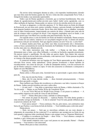 Ela enviou várias mensagens durante as aulas, e ele respondeu imediatamente, dizendo
que suas fotos eram tão bonitas quanto ela. Ela teve visões dos dois conquistando Nova York, o
fotógrafo de modas e sua namorada supermodelo.
Então o pai de Hanna agradeceu a Jeremiah, que se inclinou humildemente. Deu uma
olhada de agradecimento-por-confiar-em-mim para Isabel. Isabel sorriu agradecida, com os
olhos molhados de lágrimas. Hanna podia ver marcas visíveis da calcinha através de sua saia.
As luzes se apagaram, e a televisão apareceu. O Sr. Marin estava na frente do tribunal
de Rosewood, em seu terno azul, camisa vermelha e branca, e gravata listrada e na lapela tinha
uma pequena bandeira americana fixada. Havia fotos dele falando com os cidadãos, acenando
com as mãos freneticamente, inspecionando um canteiro de obras, e falando para uma sala de
aula de crianças sobre os perigos do álcool. Uma orquestra inspiradora soava ao fundo, e um
locutor insistia que Tom Marin era a escolha certa para Pensilvânia. Ha, ha, ha.
Em seguida estava a cena da família em frente da bandeira tremulando. Hanna avançou
para a frente em sua cadeira, surpresa ao ver sua própria imagem na tela. A câmera até mesmo
permaneceu nela por um momento. Será que alguém cometeu um erro? Esse era o corte final?
A câmera mudou para Kate, que falou suas falas excessivamente alto e diretamente,
como se fosse a juramentista do recital do Juramento de Fidelidade. O rosto de Hanna apareceu
na tela, mais uma vez, olhando para ela.
— Nós todos merecemos uma vida melhor — a Hanna na tela disse, olhando
diretamente para a lente, seus olhos brilhando, a covinha na bochecha esquerda proeminente.
Ela parecia natural e equilibrada. Ela não tinha um queixo duplo. Seus dentes não estavam
tortos. Seu cabelo era de um lindo tom acobreado, e não marrom cocô. Várias pessoas na platéia
se viraram e lhe deram grandes sorrisos.
O comercial terminou com um logotipo de Tom Marin aparecendo na tela. Quando a
televisão ficou escura, todos aplaudiram. Várias pessoas levantaram e deram tapinhas de
reconhecimento nas costas de seus pai. A rolha de champanhe estalou, e um dos assessores do
pai de Hanna começou a encher os copos. O resto dos assessores se afastaram e começaram a
digitar em seus BlackBerrys.
— Surpresa, Hanna?
Hanna saltou e olhou para cima. Jeremiah havia se aproximado e agora estava olhando
para ela.
— Sim, mas de uma boa forma. — admitiu ela.
— Bem, não foi uma decisão minha. — disse Jeremiah presunçosamente. —Vamos
apenas dizer que perdi a votação.
Duas mulheres que Hanna não reconheceu se colocaram a seu lado e tocaram os braços
de Hanna. Ambas usavam terninhos com saia e saltos altos.
— Aí está você! — Uma delas se aproximou muito de Hanna, o hálito cheirando a Tic
Tac de canela. — Hanna, eu sou Pauline Weiss da Consultoría Weiss.
— E eu sou Tricia McLean de Wright Focus Groups. É um prazer te conhecer. — A
outra mulher empurrou um cartão de visita na mão de Hanna.
— O-oi? — Hanna olhou para as duas, sentindo-se sobrecarregada.
— Nós somos do grupo de discussão. — explicou Pauline. Ela tinha dentes grandes e
uma extranha verruga na bochecha. — E eles te amaram! Você foi uma grande influência para
os possiveis eleitores de Tom!
— Você estava natural — Tricia continuou. Ela era, pelo menos, seis centímetros mais
baixa do que Pauline e com forma de bola de boliche. — Você trabalhou para a televisão antes?
Hanna piscou.
— Hum, um pouco. — Será que os microfones enfiados em seu rosto durante o
julgamento do assassinato de Ian contavam? E os repórteres que acampavam na frente de sua
casa quando a imprensa tinha considerado Hanna e suas amigas como as Pequenas Mentirosas?
— O público te reconheceu da People — disse Tricia. — Você chamou a atenção de
imediato, o que é ótimo para um candidato.
— Todo mundo simpatiza com o que você passou no ano passado, Hanna! —Pauline
exclamou — Você atrairá o voto emocional.
Hanna olhou para as duas consultoras.

 