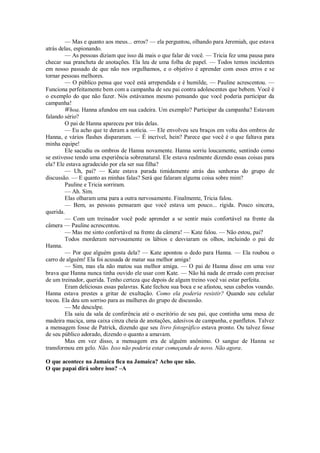 — Mas e quanto aos meus... erros? — ela perguntou, olhando para Jeremiah, que estava
atrás delas, espionando.
— As pessoas diziam que isso dá mais o que falar de você. — Tricia fez uma pausa para
checar sua prancheta de anotações. Ela leu de uma folha de papel. — Todos temos incidentes
em nosso passado de que não nos orgulhamos, e o objetivo é aprender com esses erros e se
tornar pessoas melhores.
— O público pensa que você está arrependida e é humilde, — Pauline acrescentou. —
Funciona perfeitamente bem com a campanha de seu pai contra adolescentes que bebem. Você é
o exemplo do que não fazer. Nós estávamos mesmo pensando que você poderia participar da
campanha!
Whoa. Hanna afundou em sua cadeira. Um exemplo? Participar da campanha? Estavam
falando sério?
O pai de Hanna apareceu por trás delas.
— Eu acho que te deram a notícia. — Ele envolveu seu braços em volta dos ombros de
Hanna, e vários flashes dispararam. — É incrível, hein? Parece que você é o que faltava para
minha equipe!
Ele sacudiu os ombros de Hanna novamente. Hanna sorriu loucamente, sentindo como
se estivesse tendo uma experiência sobrenatural. Ele estava realmente dizendo essas coisas para
ela? Ele estava agradecido por ela ser sua filha?
— Uh, pai? — Kate estava parada timidamente atrás das senhoras do grupo de
discussão. — E quanto as minhas falas? Será que falaram alguma coisa sobre mim?
Pauline e Tricia sorriram.
— Ah. Sim.
Elas olharam uma para a outra nervosamente. Finalmente, Tricia falou.
— Bem, as pessoas pensaram que você estava um pouco... rígida. Pouco sincera,
querida.
— Com um treinador você pode aprender a se sentir mais confortável na frente da
câmera — Pauline acrescentou.
— Mas me sinto confortável na frente da câmera! — Kate falou. — Não estou, pai?
Todos morderam nervosamente os lábios e desviaram os olhos, incluindo o pai de
Hanna.
— Por que alguém gosta dela? — Kate apontou o dedo para Hanna. — Ela roubou o
carro de alguém! Ela foi acusada de matar sua melhor amiga!
— Sim, mas ela não matou sua melhor amiga. — O pai de Hanna disse em uma voz
brava que Hanna nunca tinha ouvido ele usar com Kate. — Não há nada de errado com precisar
de um treinador, querida. Tenho certeza que depois de algum treino você vai estar perfeita.
Eram deliciosas essas palavras. Kate fechou sua boca e se afastou, seus cabelos voando.
Hanna estava prestes a gritar de exultação. Como ela poderia resistir? Quando seu celular
tocou. Ela deu um sorriso para as mulheres do grupo de discussão.
— Me desculpe.
Ela saiu da sala de conferência até o escritório de seu pai, que continha uma mesa de
madeira maciça, uma caixa cinza cheia de anotações, adesivos de campanha, e panfletos. Talvez
a mensagem fosse de Patrick, dizendo que seu livro fotográfico estava pronto. Ou talvez fosse
de seu público adorado, dizendo o quanto a amavam.
Mas em vez disso, a mensagem era de alguém anônimo. O sangue de Hanna se
transformou em gelo. Não. Isso não poderia estar começando de novo. Não agora.
O que acontece na Jamaica fica na Jamaica? Acho que não.
O que papai dirá sobre isso? –A

 
