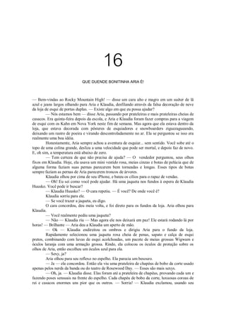 16
QUE DUENDE BONITINHA ARIA É!

— Bem-vindas ao Rocky Mountain High! — disse um cara alto e magro em um suéter de lã
azul e jeans largos olhando para Aria e Klaudia, desfilando através da falsa decoração de neve
da loja de esqui de portas duplas. — Existe algo em que eu possa ajudar?
— Nós estamos bem — disse Aria, passando por prateleiras e mais prateleiras cheias de
casacos. Era quinta-feira depois da escola, e Aria e Klaudia foram fazer compras para a viagem
de esqui com os Kahn em Nova York neste fim de semana. Mas agora que ela estava dentro da
loja, que estava decorada com pôsteres de esquiadores e snowboarders ziguezagueando,
deixando um rastro de poeira e virando descontroladamente no ar. Ela se perguntou se isso era
realmente uma boa idéia.
Honestamente, Aria sempre achou a aventura de esquiar... sem sentido. Você sobe até o
topo de uma colina grande, desliza a uma velocidade que pode ser mortal, e depois faz de novo.
E, oh sim, a temperatura está abaixo de zero.
— Tem certeza de que não precisa de ajuda? — O vendedor perguntou, seus olhos
fixos em Klaudia. Hoje, ela usava um mini vestido rosa, meias cinzas e botas de pelúcia que de
alguma forma faziam suas pernas parecerem bem torneadas e longas. Esses tipos de botas
sempre faziam as pernas de Aria parecerem troncos de árvores.
Klaudia olhou por cima de seu iPhone, e bateu os cílios para o rapaz de vendas.
— Oh! Eu sei como você pode ajudar. Há uma jaqueta nos fundos à espera de Klaudia
Huusko. Você pode ir buscar?
— Klaudia Huusko? — O cara repetiu. — É você? De onde você é?
Klaudia sorriu para ele.
— Se você trazer a jaqueta, eu digo.
O cara concordou, deu meia volta, e foi direto para os fundos da loja. Aria olhou para
Klaudia.
— Você realmente pediu uma jaqueta?
— Não — Klaudia riu — Mas agora ele nos deixará em paz! Ele estará rodando lá por
horas! — Brilhante — Aria deu a Klaudia um aperto de mão.
— Ok — Klaudia endireitou os ombros e dirigiu Aria para o fundo da loja.
Rapidamente selecionou uma jaqueta roxa cheia de penas, sapato e calça de esqui
pretos, combinando com luvas de esqui acolchoadas, um pacote de meias grossas Wigwam e
óculos laranja com uma armação grossa. Rindo, ela colocou os óculos de proteção sobre os
olhos de Aria, então escolheu um óculos azul para ela.
— Sexy, ja?
Aria olhou para seu reflexo no espelho. Ela parecia um besouro.
— Ja — ela concordou. Então ela viu uma prateleira de chapéus de bobo da corte usado
apenas pelos nerds da banda ou do teatro de Rosewood Day. — Esses são mais sexys.
— Oh, ja. — Klaudia disse. Elas foram até a prateleira de chapéus, provando cada um e
fazendo poses sensuais na frente do espelho. Cada chapéu de bobo da corte, luxuosas coroas de
rei e casacos enormes uns pior que os outros. — Sorria! — Klaudia exclamou, usando seu

 