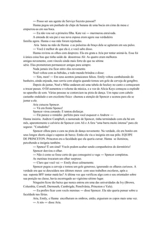 ― Posso ser seu agente do Serviço Secreto pessoal?
Hanna pegou um punhado de chips de banana de uma bacia em cima da mesa e
empurrou-as em sua boca.
― Eu não vou ser a primeira filha. Kate vai ― murmurou enraivada.
A enteada de seu pai e sua nova esposa eram agora sua verdadeira
família agora. Hanna e sua mãe foram rejeitadas.
Aria bateu na mão de Hanna e as pulseiras do braço dela se agitaram em seu pulso.
― Você é melhor do que ela é, e você sabe disso.
Hanna revirou os olhos com desprezo. Ela era grata a Aria por tentar animá-la. Essa foi
à única coisa boa que tinha saído da desastrosa Ali: As quatro eram melhores
amigas novamente, com vínculo ainda mais forte do que na sétima
série. Elas prometeram permanecer amigas para sempre.
Nada jamais iria ficar entre elas novamente.
Noel voltou com as bebidas, e todo mundo brindou e disse:
― Sim, mon! ― Em seus acentos jamaicanos falsos. Emily voltou cambaleando do
banheiro, ainda enjoada, mas sorriu com alegria quando tomou um gole da cerveja de gengibre.
Depois do jantar, Noel e Mike andaram até uma tabela de hockey no canto e começaram
a trocar passes. O DJ aumentou o volume da música, e a voz de Alicia Keys começou a explodir
no aparelho de som. Várias pessoas se contorciam na pista de dança. Um rapaz com cabelo
castanho ondulado e um excelente físico chamou a atenção de Spencer e acenou para ela se
juntar a ele.
Aria cutucou Spencer.
― Vá em frente Spence!
Spencer virou corando. E tentou disfarçar.
― Ele parece o remédio perfeito para você esquecer o Andrew ―
Hanna insistiu. Andrew Campbell, o namorado de Spencer, tinha termindado com ela há um
mês, aparentemente o calvário de Spencer com Ali e A fora “uma barra muito intensa" para ele
segurar. ”Coitadinho”
Spencer olhou para o cara na pista de dança novamente. Na verdade, ele era bonito em
seus longos shorts cáqui e sapatos de barco. Então ela viu a insígnia em sua pólo. EQUIPE
DE PRINCETON. Princeton era a faculdade que ela queria cursar. Hanna se iluminou,
percebendo a insígnia também.
― Spence! É um sinal! Vocês podem acabar sendo companheiros de dormitório!
Spencer desviou o olhar.
― Não é como se fosse certo de que conseguirei a vaga ― Spencer completou.
As meninas trocaram um olhar surpreso.
― Claro que você vai ― Emily disse calmamente.
Spencer pegou a cerveja e tomou um gole generoso, ignorando os olhares curiosos. A
verdade era que se descuidara nos últimos meses com seus trabalhos escolares, após a
sua suposta BFF tentar matá-las? A última vez que verificou algo com o seu orientador sobre
sua posição na classe, havia escorregado ao vigésimo sétimo lugar.
Ninguém ficou tão baixa que nunca entrou em uma das univeridades da Ivy (Brown,
Columbia, Cornell, Darmouth, Cambrigde, Pensilvânia, Princeton e Yale).
― Eu prefiro ficar com vocês meninas ― disse Spencer. Ela não queria pensar sobre a
faculdade nas férias.
Aria, Emily, e Hanna encolheram os ombros, então, ergueram os copos mais uma vez.
― A nós ― disse Aria.

 