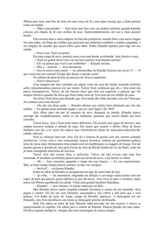 iPhone para tirar uma foto de Aria em uma touca de lã e um capuz laranja que a fazia parecer
como um ladrão.
— Olha o passarinho! — Aria tirou uma foto com seu próprio telefone quando Klaudia
colocou um chapéu de lã com orelhas de urso. Surpreendentemente, até isso a fazia parecer
bonita.
Elas tiraram mais e mais chapéus de fora das prateleiras, tirando fotos com meias longas
em suas mãos, em botas de cordões que pareciam que poderiam combater a tundra congelada, e
em chapéus de caçador que caiam sobre seus olhos. Então, Klaudia apontou para algo em um
cabide.
— Prove isso. Noel vai gostar.
Era uma roupa de neve, amarelo neon com uma bunda acolchoada. Aria franziu a testa.
— Noel vai gostar disso? Isso vai me fazer parecer uma banana enorme!
— Ele vai pensar que você é um coelhinho! — Klaudia insistiu.
— Mas é... amarelo. — Aria murmurou.
— Isso os unirá como casal! — As sobrancelhas de Klaudia fizeram um severo V. — O
que vocês tem em comum? Porque não fazem a mesma coisa?
Os cabelos da parte de trás do pescoço de Aria se arepiaram.
— Noel te disse isso?
Uma imagem dos dois sentados em algum canto da casa dos Kahn, trocando histórias
sobre relacionamentos pairava em sua mente. Talvez Noel confessou que ele e Aria eram um
pouco incompatíveis. Talvez ele até mesmo disse que Aria era esquisita, a palavra que Ali
sempre utilizava quando ela dizia que Noel nunca seria de Aria nem em um milhão de anos.
Ou talvés Noel disse para Klaudia que Aria ainda não tinha dormido com ele? Será que
ele contaria uma coisa dessas?
— Ele não me disse nada — Klaudia afastou seu cabelo loiro platinado por trás das
orelhas — Eu apenas estou tentando ajudar o que eu vejo! Igual o Dr. Phil!
Aria olhou para um par de raquetes de neve desiguais na parede. Klaudia estava
sorrindo tão verdadeiramente, como se ela realmente pensasse que estava dando um bom
conselho.
Talvez fosse. Aria e Noel eram muito diferentes. Ela assistia seus jogos de lacrosse, mas
sempre prestava atenção à metade do jogo. Ela nunca quis assistir o último filme de Jason
Statham com ele, e às vezes ela achava suas intermináveis festas de meus-pais-estão-fora-dacidade, tediosas.
Noel se esforçou mais por Aria: Ele foi a leituras de poesia com ela, mesmo achando
intoleráveis. Levou Aria a seus restaurantes etnicos favoritos, embora ele geralmente pedisse
itens do menu mais intimamente relacionado com um hambúrguer ou nuggets de frango. Ele até
mesmo apoiou a decisão de Aria pela Escola de Arte de Rhode Island em vez de Duke, onde ele
já tinha conseguido uma bolsa de lacrosse.
Talvez Aria não tivesse feito o suficiente. Talvez ela não tivesse sido uma boa
namorada. O incidente na Islândia passou pela sua mente de novo, e ela fechou os olhos.
— Ok — Aria consentiu, pegando a roupa em seus braços. — Eu vou experimentar.
Mas, se fazer minha bunda parecer enorme, eu não vou comprar.
— Incrível! — exclamou Klaudia.
Então os olhos de Klaudia se arregalaram em algo do outro lado da loja.
— Já volto, — ela murmurou, migrando em direção a um longo casaco preto com um
capuz de pele que parecia quase idêntico ao que ela usava. Aria virou-se para o vestiário, então
notou um iPhone equilibrado no cabide. Tinha uma grande bandeira finlandesa.
— Klaudia? — Aria chamou. O celular tinha que ser dela.
Mas Klaudia estava muito ocupada tentando encontrar o casaco de seu tamanho. Aria
pegou o celular. Ele fez um som tilintante, assustando-a. Ela cobriu a tela para que o som
parasse. Um balão de texto de Tanja, amiga de Klaudia, apareceu. A mensagem era em
finlandês, mas Aria reconheceu seu nome na mensagem anterior de Klaudia.
Huh. Ela olhou ao redor da loja. Klaudia tinha provado um dos casacos e estava se
inspecionando no espelho. Ela olhou para o celular de Klaudia. Parecia pesado em suas mãos.
Ela devia apenas desligá-lo. Amigos não leem mensagens de outros amigos.

 