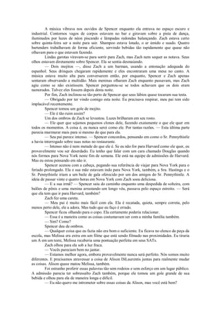A música vibrava nos ouvidos de Spencer enquanto ela entrava no espaço escuro e
industrial. Contornos vagos de corpos estavam no bar e giravam sobre a pista de dança,
iluminados por luzes de néon piscando e lâmpadas redondas balançando. Zach estava certo
sobre quinta-feira ser a noite para sair. Shampoo estava lotado, o ar úmido e suado. Quatro
bartenders trabalhavam de forma eficiente, servindo bebidas tão rapidamente que quase não
olhavam para o que estavam fazendo.
Lindas garotas viravam-se para sorrir para Zach, mas Zach nem sequer as notava. Seus
olhos estavam diretamente sobre Spencer. Ela se sentia desmaiando.
— Dois mojitos —, disse Zach a um barman, usando a entonação adequada do
espanhol. Seus drinques chegaram rapidamente e eles encontraram uma mesa no canto. A
música estava muito alta para conversarem então, por enquanto, Spencer e Zach apenas
sentaram observando a multidão. Mais meninas olharam Zach enquanto passavam, mas Zach
agiu como se não existissem. Spencer perguntou-se se todos achavam que os dois eram
namorados. Talvez eles fossem depois desta noite.
Por fim, Zach inclinou-se tão perto de Spencer que seus lábios quase tocaram sua testa.
— Obrigado por ter vindo comigo esta noite. Eu precisava respirar, meu pai tem sido
implacável recentemente.
Spencer tomou um gole de mojito.
— Ele é tão ruim assim?
Um dos ombros de Zach se levantou. Luzes brilharam em seu rosto.
— Ele quer que sejamos pequenos clones dele, fazendo exatamente o que ele quer em
todos os momentos. A coisa é, eu nunca serei como ele. Por tantas razões. — Esta última parte
parecia murmurar mais para si mesmo do que para ela.
— Seu pai parece intenso. — Spencer concordou, pensando em como o Sr. Pennythistle
a havia interrogado sobre suas notas no restaurante.
— Intenso não é nem metade do que ele é. Se eu não for para Harvard como ele quer, eu
provavelmente vou ser deserdado. Eu tenho que falar com um cara chamado Douglas quando
nós formos para Nova York neste fim de semana. Ele está na equipe de admissões de Harvard.
Mas eu estou pensando em não ir.
Spencer acenou com a cabeça, pegando sua referência de viajar para Nova York para o
feriado prolongado. Ela e sua mãe estavam indo para Nova York, também, a Sra. Hastings e o
Sr. Pennythistle iriam a um baile de gala oferecido por um dos amigos do Sr. Pennythistle. A
ideia de passar vinte e quatro horas em Nova York com Zach soou deliciosa.
— E a sua irmã? — Spencer saiu do caminho enquanto uma despedida de solteira, com
balões de pênis e uma menina arrastando um longo véu, passava pelo espaço estreito. — Será
que ela tem que ir para Harvard, também?
Zach fez uma careta.
— Meu pai é muito mais fácil com ela. Ela é recatada, quieta, sempre correta, pelo
menos perto dele, ele a adora. Mas tudo que eu faço é errado.
Spencer ficou olhando para o copo. Ela certamente poderia relacionar.
— Essa é a maneira como as coisas costumavam ser com a minha família também.
— Sim? Como?
Spencer deu de ombros.
— Qualquer coisa que eu fazia não era bom o suficiente. Eu ficava no elenco da peça da
escola, mas Melissa era extra em um filme que está sendo filmado nas proximidades. Eu tiraria
um A em um teste, Melissa receberia uma pontuação perfeita em seus SATs.
Zach olhou para ela sob a luz fraca.
— Vocês pareciam bem no jantar.
— Estamos melhor agora, embora provavelmente nunca será perfeito. Nós somos muito
diferentes. E precisamos atravessar a coisa de Alison DiLaurentis juntas para realmente mudar
as coisas. Alison quase matou Melissa, também.
Foi estranho proferir essas palavras tão sem rodeios e sem esforço em um lugar público.
A admissão parecia ter sobressalto Zach também, porque ele tomou um gole grande de sua
bebida e olhou para ela de maneira longa e difícil.
— Eu não quero me intrometer sobre essas coisas da Alison, mas você está bem?

 