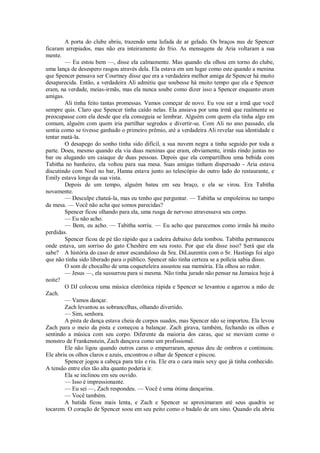 A porta do clube abriu, trazendo uma lufada de ar gelado. Os braços nus de Spencer
ficaram arrepiados, mas não era inteiramente do frio. As mensagens de Aria voltaram a sua
mente.
— Eu estou bem —, disse ela calmamente. Mas quando ela olhou em torno do clube,
uma lança de desespero rasgou através dela. Ela estava em um lugar como este quando a menina
que Spencer pensava ser Courtney disse que era a verdadeira melhor amiga de Spencer há muito
desaparecida. Então, a verdadeira Ali admitiu que soubesse há muito tempo que ela e Spencer
eram, na verdade, meias-irmãs, mas ela nunca soube como dizer isso a Spencer enquanto eram
amigas.
Ali tinha feito tantas promessas. Vamos começar de novo. Eu vou ser a irmã que você
sempre quis. Claro que Spencer tinha caído nelas. Ela ansiava por uma irmã que realmente se
preocupasse com ela desde que ela conseguia se lembrar. Alguém com quem ela tinha algo em
comum, alguém com quem iria partilhar segredos e divertir-se. Com Ali no ano passado, ela
sentia como se tivesse ganhado o primeiro prêmio, até a verdadeira Ali revelar sua identidade e
tentar matá-la.
O desapego do sonho tinha sido difícil, a sua nuvem negra a tinha seguido por toda a
parte. Doeu, mesmo quando ela via duas meninas que eram, obviamente, irmãs rindo juntas no
bar ou alugando um caiaque de duas pessoas. Depois que ela compartilhou uma bebida com
Tabitha no banheiro, ela voltou para sua mesa. Suas amigas tinham dispersado - Aria estava
discutindo com Noel no bar, Hanna estava junto ao telescópio do outro lado do restaurante, e
Emily estava longe da sua vista.
Depois de um tempo, alguém bateu em seu braço, e ela se virou. Era Tabitha
novamente.
— Desculpe chateá-la, mas eu tenho que perguntar. — Tabitha se empoleirou no tampo
da mesa. — Você não acha que somos parecidas?
Spencer ficou olhando para ela, uma rusga de nervoso atravessava seu corpo.
— Eu não acho.
— Bem, eu acho. — Tabitha sorriu. — Eu acho que parecemos como irmãs há muito
perdidas.
Spencer ficou de pé tão rápido que a cadeira debaixo dela tombou. Tabitha permaneceu
onde estava, um sorriso do gato Cheshire em seu rosto. Por que ela disse isso? Será que ela
sabe? A história do caso de amor escandaloso da Sra. DiLaurentis com o Sr. Hastings foi algo
que não tinha sido liberado para o público. Spencer não tinha certeza se a polícia sabia disso.
O som de chocalho de uma coqueteleira assustou sua memória. Ela olhou ao redor.
— Jesus —, ela sussurrou para si mesma. Não tinha jurado não pensar na Jamaica hoje à
noite?
O DJ colocou uma música eletrônica rápida e Spencer se levantou e agarrou a mão de
Zach.
— Vamos dançar.
Zach levantou as sobrancelhas, olhando divertido.
— Sim, senhora.
A pista de dança estava cheia de corpos suados, mas Spencer não se importou. Ela levou
Zach para o meio da pista e começou a balançar. Zach girava, também, fechando os olhos e
sentindo a música com seu corpo. Diferente da maioria dos caras, que se moviam como o
monstro de Frankenstein, Zach dançava como um profissional.
Ele não ligou quando outros caras o empurraram, apenas deu de ombros e continuou.
Ele abriu os olhos claros e azuis, encontrou o olhar de Spencer e piscou.
Spencer jogou a cabeça para trás e riu. Ele era o cara mais sexy que já tinha conhecido.
A tensão entre eles tão alta quanto poderia ir.
Ela se inclinou em seu ouvido.
— Isso é impressionante.
— Eu sei —, Zach respondeu. — Você é uma ótima dançarina.
— Você também.
A batida ficou mais lenta, e Zach e Spencer se aproximaram até seus quadris se
tocarem. O coração de Spencer soou em seu peito como o badalo de um sino. Quando ela abriu

 
