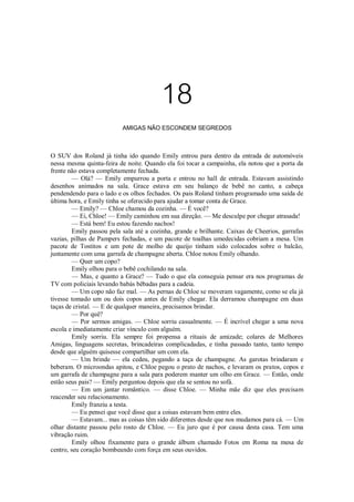 18
AMIGAS NÃO ESCONDEM SEGREDOS

O SUV dos Roland já tinha ido quando Emily entrou para dentro da entrada de automóveis
nessa mesma quinta-feira de noite. Quando ela foi tocar a campainha, ela notou que a porta da
frente não estava completamente fechada.
— Olá? — Emily empurrou a porta e entrou no hall de entrada. Estavam assistindo
desenhos animados na sala. Grace estava em seu balanço de bebê no canto, a cabeça
pendendendo para o lado e os olhos fechados. Os pais Roland tinham programado uma saída de
última hora, e Emily tinha se oferecido para ajudar a tomar conta de Grace.
— Emily? — Chloe chamou da cozinha. — É você?
— Ei, Chloe! — Emily caminhou em sua direção. — Me desculpe por chegar atrasada!
— Está bem! Eu estou fazendo nachos!
Emily passou pela sala até a cozinha, grande e brilhante. Caixas de Cheerios, garrafas
vazias, pilhas de Pampers fechadas, e um pacote de toalhas umedecidas cobriam a mesa. Um
pacote de Tostitos e um pote de molho de queijo tinham sido colocados sobre o balcão,
juntamente com uma garrafa de champagne aberta. Chloe notou Emily olhando.
— Quer um copo?
Emily olhou para o bebê cochilando na sala.
— Mas, e quanto a Grace? — Tudo o que ela conseguia pensar era nos programas de
TV com policiais levando babás bêbadas para a cadeia.
— Um copo não faz mal. — As pernas de Chloe se moveram vagamente, como se ela já
tivesse tomado um ou dois copos antes de Emily chegar. Ela derramou champagne em duas
taças de cristal. — E de qualquer maneira, precisamos brindar.
— Por quê?
— Por sermos amigas. — Chloe sorriu casualmente. — É incrível chegar a uma nova
escola e imediatamente criar vínculo com alguém.
Emily sorriu. Ela sempre foi propensa a rituais de amizade; colares de Melhores
Amigas, linguagens secretas, brincadeiras complicadadas, e tinha passado tanto, tanto tempo
desde que alguém quisesse compartilhar um com ela.
— Um brinde — ela cedeu, pegando a taça de champagne. As garotas brindaram e
beberam. O microondas apitou, e Chloe pegou o prato de nachos, e levaram os pratos, copos e
um garrafa de champagne para a sala para poderem manter um olho em Grace. — Então, onde
estão seus pais? — Emily perguntou depois que ela se sentou no sofá.
— Em um jantar romântico. — disse Chloe. — Minha mãe diz que eles precisam
reacender seu relacionamento.
Emily franziu a testa.
— Eu pensei que você disse que a coisas estavam bem entre eles.
— Estavam... mas as coisas têm sido diferentes desde que nos mudamos para cá. — Um
olhar distante passou pelo rosto de Chloe. — Eu juro que é por causa desta casa. Tem uma
vibração ruim.
Emily olhou fixamente para o grande álbum chamado Fotos em Roma na mesa de
centro, seu coração bombeando com força em seus ouvidos.

 