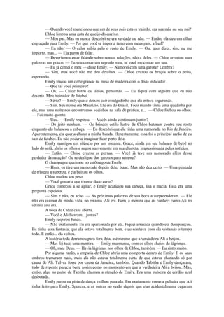 — Quando você mencionou que um de seus pais estava traindo, era sua mãe ou seu pai?
Chloe limpou uma gota de queijo do queixo.
— Meu pai. Mas eu nunca descobri se era verdade ou não. — Então, ela deu um olhar
engraçado para Emily. — Por que você se importa tanto com meus pais, afinal?
— Eu não! — O calor subiu pelo o rosto de Emily. — Ou, quer dizer, sim, eu me
importo, mas... — Ela parou de falar.
— Deveríamos estar falando sobre nossas relações, não a deles. — Chloe arrastou suas
palavras um pouco. — Eu vou contar um segredo meu, se você me contar um seu.
— Eu já contei o meu — disse Emily. — Namorei com uma garota? Lembra?
— Sim, mas você não me deu detalhes. — Chloe cruzou os braços sobre o peito,
esperando.
Emily traçou um corte grande na mesa de madeira com o dedo indicador.
— Que tal você primeiro?
— Ok. — Chloe bateu os lábios, pensando. — Eu fiquei com alguém que eu não
deveria. Meu treinador de futebol.
— Sério? — Emily quase deixou cair o salgadinho que ela estava segurando.
— Sim. Seu nome era Maurizio. Ele era do Brasil. Todo mundo tinha uma quedinha por
ele, mas uma noite nos encontramos sozinhos na sala de prática, e... — Chloe fechou os olhos.
— Foi muito quente.
— Uau. — Emily respirou. — Vocês ainda continuam juntos?
— De jeito nenhum. — Os brincos estilo lustre de Chloe bateram contra seu rosto
enquanto ela balançou a cabeça. — Eu descobri que ele tinha uma namorada no Rio de Janeiro.
Aparentemente, ela queria chutar a minha bunda. Honestamente, essa foi a principal razão de eu
sair de futebol. Eu não poderia imaginar ficar perto dele.
Emily mastigou em silêncio por um instante. Grace, ainda em seu balanço de bebê ao
lado do sofá, abriu os olhos e sugou suavemente em sua chupeta, impressionada pelas notícias.
— Então. — Chloe cruzou as pernas. — Você já teve um namorado além desse
perdedor da natação? Ou se desligou dos garotos para sempre?
O champagne queimou no estômago de Emily.
— Hum, eu tive um namorado depois dele, Isaac. Mas não deu certo. — Uma pontada
de tristeza a superou, e ela baixou os olhos.
Chloe mudou seu peso.
— Você gostaria que tivesse dado certo?
Grace começou a se agitar, e Emily acariciou sua cabeça, lisa e macia. Essa era uma
pergunta capciosa.
— Sim e não, eu acho. — As próximas palavras de sua boca a surpreenderam. — Ele
não era o amor da minha vida, no entanto. Ali era. Bem, a menina que eu conheci como Ali no
sétimo ano era.
A boca de Chloe caiu aberta.
— Você e Ali ficaram... juntas?
Emily respirou fundo.
— Não exatamente. Eu era apaixonada por ela. Fiquei arrasada quando ela desapareceu.
Eu tinha essa fantasia, que ela estava totalmente bem, e eu sonhava com ela voltando o tempo
todo. E então... ela voltou.
A história toda derramou para fora dela, até mesmo que a verdadeira Ali a beijou.
— Mas foi tudo uma mentira. — Emily murmurou, com os olhos cheios de lágrimas.
— Oh, meu Deus. — Havia lágrimas nos olhos de Chloe, também. — Eu sinto muito.
Por alguma razão, a empatia de Chloe abriu uma comporta dentro de Emily. E os seus
ombros tremeram mais, mais ela não estava totalmente certa de que estava chorando só por
causa de Ali. Talvez fosse por causa da Jamaica, também. Quando Tabitha e Emily dançaram,
tudo de repente parecia bem, assim como no momento em que a verdadeira Ali a beijou. Mas,
então, algo no pulso de Tabitha chamou a atenção de Emily. Era uma pulseira de cordão azul
desbotada.
Emily parou na pista de dança e olhou para ela. Era exatamente como a pulseira que Ali
tinha feito para Emily, Spencer, e as outras no verão depois que elas acidentalmente cegaram

 