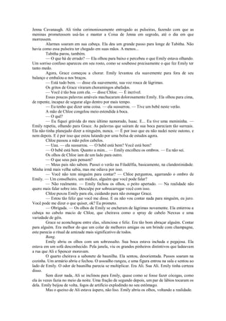 Jenna Cavanaugh. Ali tinha cerimoniosamente entregado as pulseiras, fazendo com que as
meninas prometessem usá-las e manter a Coisa de Jenna em segredo, até o dia em que
morressem.
Alarmes soaram em sua cabeça. Ela deu um grande passo para longe de Tabitha. Não
havia como essa pulseira ter chegado em suas mãos. A menos...
Tabitha parou, também.
— O que há de errado? — Ela olhou para baixo e percebeu o que Emily estava olhando.
Um sorriso confuso apareceu em seu rosto, como se soubesse precisamente o que fez Emily ter
tanto medo.
Agora, Grace começou a chorar. Emily levantou ela suavemente para fora de seu
balanço e embalou-a nos braços.
— Está tudo bem. — disse ela suavemente, sua voz rouca de lágrimas.
Os gritos de Grace viraram choramingos abafados.
— Você é tão boa com ela. — disse Chloe. — É incrível.
Essas poucas palavras amáveis machucaram dolorosamente Emily. Ela olhou para cima,
de repente, incapaz de segurar algo dentro por mais tempo.
— Eu tenho que dizer uma coisa. — ela sussurrou. — Tive um bebê neste verão.
A mão de Chloe congelou meio estendida à boca.
— O quê?
— Eu fiquei grávida do meu último namorado, Isaac. E... Eu tive uma menininha. —
Emily repetiu, olhando para Grace. As palavras que sairam de sua boca pareciam tão surreais.
Ela não tinha planejado dizer a ninguém, nunca. — É por isso que eu não nadei neste outono, e
nem depois. E é por isso que estou lutando por uma bolsa de estudos agora.
Chloe passou a mão pelos cabelos.
— Uau. — ela sussurrou. — O bebê está bem? Você está bem?
— O bebê está bem. Quanto a mim... — Emily encolheu os ombros. — Eu não sei.
Os olhos de Chloe iam de um lado para outro.
— O que seus pais pensam?
— Meus pais não sabem. Passei o verão na Filadélfia, basicamente, na clandestinidade.
Minha irmã mais velha sabia, mas me odiava por isso.
— Você não tem ninguém para contar? — Chloe perguntou, agarrando o ombro de
Emily. — Um conselheiro, um médico, alguém que você pode falar?
— Não realmente. — Emily fechou os olhos, o peito apertado. — Na realidade não
quero mais falar sobre isto. Desculpe por sobrecarregar você com isso.
Chloe puxou Emily para ela, cuidando para não esmagar Grace.
— Estou tão feliz que você me disse. E eu não vou contar nada para ninguém, eu juro.
Você pode me dizer o que quiser, ok? Eu prometo.
— Obrigada. — Os olhos de Emily se encheram de lágrimas novamente. Ela enterrou a
cabeça no cabelo macio de Chloe, que cheirava como o spray de cabelo Nexxus e uma
variedade de géis.
Grace se aconchegou entre elas, silenciosa e feliz. Era tão bom abraçar alguém. Contar
para alguém. Era melhor do que um colar de melhores amigas ou um brinde com champagne,
este parecia o ritual de amizade mais significativo de todos.
Bang.
Emily abriu os olhos com um sobressalto. Sua boca estava inchada e pegajosa. Ela
estava em um sofá desconhecido. Pela janela, viu os grandes pinheiros distintivos que ladeavam
a rua que Ali e Spencer moravam.
O quarto cheirava a sabonete de baunilha. Ela sentou, desorientada. Passos soaram na
cozinha. Um armário abriu e fechou. O assoalho rangeu, e uma figura entrou na sala e sentou ao
lado de Emily. O odor de baunilha parecia se multiplicar. Era Ali. Sua Ali. Emily tinha certeza
disso.
Sem dizer nada, Ali se inclinou para Emily, quase como se fosse fazer cócegas, como
ela às vezes fazia no meio da noite. Uma fração de segundo depois, um par de lábios tocaram os
dela. Emily beijou de volta, fogos de artifício explodindo no seu estômago.
Mas o queixo de Ali estava áspero, não liso. Emily abriu os olhos, voltando a realidade.

 