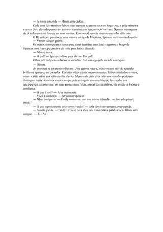 ― A nossa amizade ― Hanna concordou.
Cada uma das meninas deixou suas mentes vagarem para um lugar zen, e pela primeira
vez em dias, elas não pensaram automaticamente em seu passado horrível. Nem as mensagens
de A voltaram a se formar em suas mentes. Rosewood parecia um sistema solar diferente.
O DJ colocou para tocar uma música antiga da Madonna, Spencer se levantou dizendo:
― Vamos dançar galera.
Os outros começaram a saltar para cima também, mas Emily agarrou o braço de
Spencer com força, puxando-a de volta para baixo dizendo:
― Não se mova.
― O quê? ― Spencer olhou para ela. ― Por quê?
Olhos de Emily eram discos, o seu olhar fixo em algo pela escada em espiral.
― Olhem.
As meninas se viraram e olharam. Uma garota magra, loura em um vestido amarelo
brilhante apareceu no corredor. Ela tinha olhos azuis impressionantes, lábios alinhados e rosas,
uma cicatriz sobre sua sobrancelha direita. Mesmo de onde elas estavam sentadas poderiam
distinguir mais cicatrizes em seu corpo: pele enrugada em seus braços, lacerações em
seu pescoço, a carne seca em suas pernas nuas. Mas, apesar das cicatrizes, ela irradiava beleza e
confiança.
― O que é isso? ― Aria murmurou.
― Você a conhece? ― perguntou Spencer.
― Não consigo ver ― Emily sussurrou, sua voz estava trêmula . ― Isso não parece
óbvio?
― O que supostamente estaríamos vendo? ― Aria disse suavemente, preocupada.
― Aquela garota ― Emily virou-se para elas, seu rosto estava pálido e seus lábios sem
sangue. ― É... Ali.

 