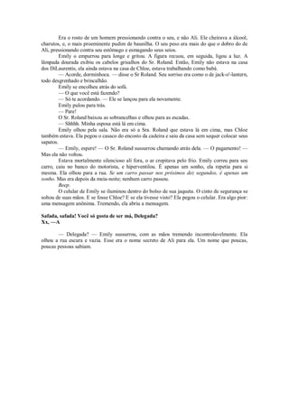 Era o rosto de um homem pressionando contra o seu, e não Ali. Ele cheirava a álcool,
charutos, e, o mais proeminente pudim de baunilha. O seu peso era mais do que o dobro do de
Ali, pressionando contra seu estômago e esmagando seus seios.
Emily o empurrou para longe e gritou. A figura recuou, em seguida, ligou a luz. A
lâmpada dourada exibiu os cabelos grisalhos do Sr. Roland. Então, Emily não estava na casa
dos DiLaurentis, ela ainda estava na casa de Chloe, estava trabalhando como babá.
— Acorde, dorminhoca. — disse o Sr Roland. Seu sorriso era como o de jack-o'-lantern,
todo desgrenhado e brincalhão.
Emily se encolheu atrás do sofá.
— O que você está fazendo?
— Só te acordando. — Ele se lançou para ela novamente.
Emily pulou para trás.
— Pare!
O Sr. Roland baixou as sobrancelhas e olhou para as escadas.
— Shhhh. Minha esposa está lá em cima.
Emily olhou pela sala. Não era só a Sra. Roland que estava lá em cima, mas Chloe
também estava. Ela pegou o casaco do encosto da cadeira e saiu da casa sem sequer colocar seus
sapatos.
— Emily, espere! — O Sr. Roland sussurrou chamando atrás dela. — O pagamento! —
Mas ela não voltou.
Estava mortalmente silencioso alí fora, o ar crepitava pelo frio. Emily correu para seu
carro, caiu no banco do motorista, e hiperventilou. É apenas um sonho, ela repetia para si
mesma. Ela olhou para a rua. Se um carro passar nos próximos dez segundos, é apenas um
sonho. Mas era depois da meia-noite; nenhum carro passou.
Beep.
O celular de Emily se iluminou dentro do bolso de sua jaqueta. O cinto de segurança se
soltou de suas mãos. E se fosse Chloe? E se ela tivesse visto? Ela pegou o celular. Era algo pior:
uma mensagem anônima. Tremendo, ela abriu a mensagem.
Safada, safada! Você só gosta de ser má, Delegada?
Xx, —A
— Delegada? — Emily sussurrou, com as mãos tremendo incontrolavelmente. Ela
olhou a rua escura e vazia. Esse era o nome secreto de Ali para ela. Um nome que poucas,
poucas pessoas sabiam.

 