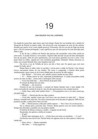 19
UMA IMAGEM VALE MIL LÁGRIMAS

Na manhã de sexta-feira, após entrar num trem lotado, Hanna fez seu caminho até o estúdio de
fotografia de Patrick no quarto andar. Ele enviou-lhe uma mensagem na noite do dia anterior
dizendo que queria vê-la o mais rápido possível. Felizmente, ela teve um dia de folga da escola
para o fim de semana prolongado, o que significava que ela nem precisa de uma desculpa para
faltar à aula.
À luz do dia, o edifício de Patrick não pareceu tão encantador como tinha estado na
outra noite. A escada cheirava a ovos podres. Alguém tinha deixado um par de tênis enlameados
fora da sua porta. Atrás de outro apartamento, um casal estava gritando um com o outro. Uma
porta bateu no lobby, seguido por uma estridente gargalhada, tilintando. Hanna chicoteou ao
redor, seu coração batendo forte, mas ninguém estava lá.
Ela ouviu a voz de Tabitha de novo, em alto e bom som: Eu aposto que você nem
sempre foi linda, não é?
Hanna bateu as mãos sobre os ouvidos e correu para o andar de Patrick. Uma música
tocava suavemente dentro de seu estúdio. Ela tocou a campainha, e Patrick abriu porta
imediatamente, quase como se ele tivesse olhado para ela através do olho mágico.
— Srta. Hanna! — Ele sorriu, seus cabelos escuros caindo em seus olhos.
— Ei — Hanna entrou na sala, respirando profundamente. A risada assustadora ainda
ecoava em seus ouvidos... assim como a mensagem sobre seu pai.
— Você está linda hoje —, disse Patrick de pé perto dela.
O coração de Hanna deu um salto.
— Obrigada —, ela sussurrou.
Ficaram ali por um momento, o coração de Hanna batendo mais e mais rápido. Ela
estava morrendo de vontade de beijá-lo, mas ela não queria parecer uma colegial ansiosa.
— Então, hum, onde estão minhas fotos? —, Ela perguntou com a voz mais casual que
ela pôde fazer.
— Hmm? — Patrick deu-lhe um olhar confuso.
— Você sabe, aquelas coisas que você tirou com sua câmera no outro dia? — Hanna
brincou, imitando tirar uma foto. Ela estava ansiosa para enviá-las para as agências. IMG foi sua
primeira escolha, e então talvez Next ou Ford.
— Oh! — Patrick passou a mão pelo cabelo espesso. — Sim. Claro. Eu vou buscá-las.
Ele se afastou para a próxima sala. Artistas, Hanna pensou com um sorriso adorável.
Sempre tão distraídos e perdidos em seu próprio mundo.
O telefone de Hanna começou a zumbir. A ligação era de Emily.
Suspirando, ela apertou a orelha no receptor.
— O quê?
— Recebi mais mensagens de A, — Emily disse com uma voz estridente. — E você?
Um buzina soou alta lá fora. Patrick bateu em alguma coisa no outro quarto e soltou um
merda alto.
— Hum, talvez, — Hanna respondeu.
— São sobre... — Emily pigarreou.

 