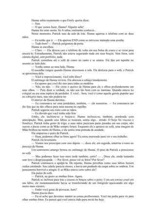 Hanna sabia exatamente o que Emily queria dizer.
— Sim.
— O que vamos fazer, Hanna? Alguém sabe!
Hanna fez uma careta. Se A sabia, realmente conhecia...
Nesse momento, Patrick saiu da sala de trás. Hanna agarrou o telefone com as duas
mãos.
— Eu tenho que ir. — Ela apertou END como se estivesse matando uma aranha.
— Tudo bem? — Patrick perguntou da porta.
Hanna se encolheu.
— Claro. — Ela deixou cair o telefone de volta em sua bolsa de couro e se virou para
encará-lo. Estranhamente, Patrick não estava segurando nada em seus braços. Sem fotos, sem
câmera digital, sem portfolio, nada.
Patrick caminhou até o sofá de couro no canto e se sentou. Ele deu um tapinha no
assento ao lado dele.
— Venha sentar ao meu lado, Hanna.
O assoalho rangeu quando Hanna atravessou a sala. Ela deslizou para o sofá, e Patrick
se aproximou dela.
— Você é impressionante, você sabe disso?
O estômago de Hanna revirou. Ela abaixou a cabeça timidamente.
— Eu aposto que você diz isso para todas as modelos.
— Não, eu não. — Ele virou o queixo de Hanna para ele e olhou profundamente em
seus olhos. — Para dizer a verdade, eu não sou tão bom com as meninas. Quando estava no
colegial eu era uma espécie de perdedor. E você... bem, você é como aquela garota popular que
eu cobiçava mais, mas não poderia ter.
O interior da Hanna derreteu.
— Eu costumava ser uma perdedora, também, — ela sussurrou. — Eu costumava ser
tão feia que eu não olhava para mim mesma no espelho.
Patrick segurou seu rosto com as mãos.
— Eu duvido que você tenha sido feia.
Então, ele inclinou-se e beijou-a. Hanna inclinou-se, também, atordoada com
antecipação. Mas, quando seus lábios se tocaram, sentiu algo... errado. O beijo foi viscoso e
frenético. Patrick tinha gosto de trigo, e suas mãos pareciam patas pesadas em seu corpo, não
suaves e doces como as de Mike sempre foram. Enquanto ele a apoiava no sofá, uma imagem de
Mike brilhou na mente de Hanna, e ela sentiu uma pontada de saudade.
Ela empurrou o peito de Patrick.
— Hum, podemos olhar as fotos agora? Eu estou morrendo para ver o seu trabalho.
Patrick riu levemente.
— Vamos nos preocupar com isso depois —, disse ele, em seguida, enterrou o rosto no
pescoço de Hanna.
Um sentimento amargo brotou no estômago de Hanna. O peso de Patrick a pressionou
no sofá.
— Mas podemos fazer isso mais tarde também, certo? — , Disse ela, ainda tentando
soar leve e despreocupada. — Por favor, posso ver as fotos? Por favor?
Patrick continuava a apalpá-la. De repente, Hanna percebeu como seus lábios faziam
ruídos estalando. Seu cabelo parecia oleoso, e havia um punhado de caspa sobre os ombros. Um
pensamento horrível a atingiu: E se Mike estava certo sobre ele?
Ela pulou do sofá.
— Patrick, eu quero as minhas fotos. Agora.
Patrick se inclinou para trás e cruzou os braços sobre o peito. Com um sorriso cruel em
seu lábio, ele instantaneamente havia se transformado de um fotógrafo apaixonado em algo
muito mais sinistro.
— Então você gosta de provocar, hein?
Hanna piscou duro.
— Eu só acho que devemos manter as coisas profissionais. Você me pediu para vir para
olhar minhas fotos. Eu pensei que você estava indo para enviá-las hoje.

 