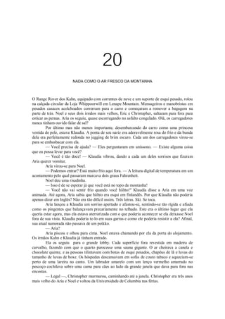 20
NADA COMO O AR FRESCO DA MONTANHA

O Range Rover dos Kahn, equipado com correntes de neve e um suporte de esqui pesado, rolou
na calçada circular da Loja Whippoorwill em Lenape Mountain. Mensageiros e manobristas em
pesados casacos acolchoados correrram para o carro e começaram a remover a bagagem na
parte de trás. Noel e seus dois irmãos mais velhos, Eric e Christopher, saltaram para fora para
esticar as pernas. Aria os seguiu, quase escorregando no asfalto congelado. Olá, os carregadores
nunca tinham ouvido falar de sal?
Por último mas não menos importante, desembarcando do carro como uma princesa
vestida de pele, estava Klaudia. A ponta de seu nariz era adoravelmente rosa do frio e da bunda
dela era perfeitamente redonda no jegging de brim escuro. Cada um dos carregadores virou-se
para se embasbacar com ela.
— Você precisa de ajuda? — Eles perguntaram em uníssono. — Existe alguma coisa
que eu possa levar para você?
— Você é tão doce! — Klaudia vibrou, dando a cada um deles sorrisos que fizeram
Aria querer vomitar.
Aria virou-se para Noel.
— Podemos entrar? Está muito frio aqui fora. — A leitura digital de temperatura em um
acostamento pelo qual passaram marcava dois graus Fahrenheit.
Noel deu uma risadinha.
— Isso é de se esperar já que você está no topo da montanha!
— Você não vai sentir frio quando você hiihto!" Klaudia disse a Aria em uma voz
animada. Até agora, Aria sabia que hiihto era esqui em finlandês. Por que Klaudia não poderia
apenas dizer em Inglês? Não era tão difícil assim. Três letras. Ski. Se toca.
Aria lançou a Klaudia um sorriso apertado e afastou-se, sentindo-se tão rígida e afiada
como os pingentes que balançavam precariamente no telhado. Este era o último lugar que ela
queria estar agora, mas ela estava aterrorizada com o que poderia acontecer se ela deixasse Noel
fora de sua vista. Klaudia poderia te-lo em suas garras e como ele poderia resistir a ela? Afinal,
sua atual namorada não passava de um peikko.
— Aria?
Aria piscou e olhou para cima. Noel estava chamando por ela da porta do alojamento.
Os irmãos Kahn e Klaudia já tinham entrado.
Ela os seguiu para o grande lobby. Cada superfície fora revestida em madeira de
carvalho, fazendo com que o quarto parecesse uma sauna gigante. O ar cheirava a canela e
chocolate quente, e as pessoas tilintavam com botas de esqui pesados, chapéus de lã e luvas do
tamanho de luvas de boxe. Os hóspedes descansavam em sofás de couro tabaco e aqueciam-se
perto de uma lareira no canto. Um labrador amarelo com um lenço vermelho amarrado no
pescoço cochilava sobre uma cama para cães ao lado da grande janela que dava para fora nas
encostas.
— Legal —, Christopher murmurou, caminhando até a janela. Christopher era três anos
mais velho do Aria e Noel e voltou da Universidade de Columbia nas férias.

 
