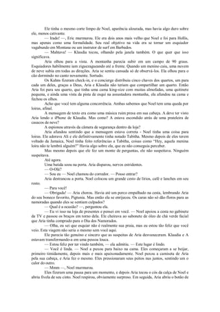 Ele tinha o mesmo corte limpo de Noel, aparência alourada, mas havia algo duro sobre
ele, menos cativante.
— Irado! —, Eric murmurou. Ele era dois anos mais velho que Noel e foi para Hollis,
mas apenas como uma formalidade. Seu real objetivo na vida era se tornar um esquiador
vagabundo em Montana ou um instrutor de surf em Barbados.
— Mahtava! — Klaudia tocou, olhando pela janela também. O que quer que isso
significava.
Aria olhou para a vista. A montanha parecia subir em um campo de 90 graus.
Esquiadores habilmente iam ziguezagueando até a frente. Quando um menino caiu, uma nuvem
de neve subia em todas as direções. Aria se sentiu cansada só de observá-los. Ela olhou para o
cão dormindo no canto novamente. Sortudo.
Os Kahns fizeram check-in, e o concierge distribuiu cinco chaves dos quartos, um para
cada um deles, graças a Deus, Aria e Klaudia não teriam que compartilhar um quarto. Então
Aria foi para seu quarto, que tinha uma cama king-size com muitas almofadas, uma quitinete
pequena, e ainda uma vista da pista de esqui na assustadora montanha, ela afundou na cama e
fechou os olhos.
Acho que você tem alguma concorrência. Ambas sabemos que Noel tem uma queda por
loiras, afinal.
A mensagem de texto era como uma música ruim presa em sua cabeça. A deve ter visto
Aria lendo o iPhone de Klaudia. Mas como? A estava escondido atrás de uma prateleira de
casacos de neve?
A espionou através da câmera de segurança dentro da loja?
Aria afundou sentindo que a mensagem estava correta - Noel tinha uma coisa para
loiras. Ele adorava Ali e ele definitivamente tinha notado Tabitha. Mesmo depois de eles terem
voltado da Jamaica, Noel tinha feito referências a Tabitha, coisas como “Hey, aquela menina
loira não te lembrá alguém?” Havia algo sobre ela, que eu não conseguia perceber.
Mas mesmo depois que ele fez um monte de perguntas, ele não suspeitava. Ninguém
suspeitava.
Até agora.
Uma batida soou na porta. Aria disparou, nervos estridentes.
— O-Olá?
— Sou eu — Noel chamou do corredor. — Posso entrar?
Aria destrancou a porta. Noel colocou um grande cesto de lírios, café e lanches em seu
rosto.
— Para você!
— Obrigada! — Aria chorou. Havia até um porco empalhado na cesta, lembrando Aria
do seu boneco favorito, Pigtunia. Mas então ela se enrijeceu. Os caras não só dão flores para as
namoradas quando eles se sentiam culpados?
— Qual é a ocasião? —, perguntou ela.
— Eu vi isso na loja de presentes e pensei em você. — Noel apoiou a cesta no gabinete
da TV e passou os braços em torno dela. Ele cheirava ao sabonete de óleo de chá verde facial
que Aria tinha comprado para o Dia dos Namorados.
— Olha, eu sei que esquiar não é realmente sua praia, mas eu estou tão feliz que você
veio. Esta viagem não seria o mesmo sem você aqui.
Ele parecia tão genuíno e sincero que as suspeitas de Aria desvaneceram. Klaudia e A
estavam transformando-a em uma pessoa louca.
— Estou feliz por ter vindo também, — ela admitiu. — Este lugar é lindo.
— Você é linda. — Noel a puxou para baixo na cama. Eles começaram a se beijar,
primeiro timidamente, depois mais e mais apaixonadamente. Noel puxou a camiseta de Aria
pela sua cabeça, e Aria fez o mesmo. Eles pressionaram seus peitos nus juntos, sentindo um o
calor do outro.
— Mmm —, Noel murmurou.
Eles fizeram uma pausa para um momento, e depois Aria tocou o cós da calça de Noel e
abriu fivela de seu cinto. Noel respirou, obviamente surpreso. Em seguida, Aria abriu o botão de

 