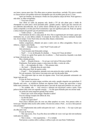 seu jeans e puxou para tirar. Ela olhou para as pernas musculosas, sorrindo. Ele estava usando
as cuecas boxers com golden retrievers estampados que ela escolheu para ele na J. Crew.
Após um instante, ela alcançou o botão em suas próprias calças de brim. Noel agarrou a
mão dela, os olhos arregalados.
— Você tem certeza?
Aria olhou ao redor da pequena sala, desde a TV de tela plana para o balde de
champanhe no canto para o divã passando pelas grandes janelas. Agora que eles estavam em
um ambiente desconhecido, ela se sentiu menos inibida do que o normal. Ou talvez ela só se
sentiu compelido a revelar para Noel exatamente o que ele significava para ela. Pode ser apenas
a única maneira de garantir que ele permaneceria sendo dela.
— Tenho certeza —, ela sussurrou.
Noel terminou de tirar a calça jeans de Aria. Eles se agarraram por um tempo, quase que
totalmente nus, os seus lábios colados. O coração de Aria bateu. Ela estava realmente fazendo
isso. Já era tempo. Como Noel rolou em cima dela, beijou-o duramente.
Uma batida na porta.
Ambos congelaram, olhando um para o outro com os olhos arregalados. Houve um
silêncio, e depois outra batida.
— Olá? — Klaudia tocou. — Aria? Noel? Vocês estão aí?
Aria estremeceu.
— Você só pode estar brincando comigo.
— Noel? — A voz de Klaudia foi abafada. — Vamos lá! É hora de hiihto!
— Talvez se a gente ficar quieto ela vá embora —, Noel sussurrou, traçando o seu dedo
ao longo clavícula nua Aria.
Mas a batida persistiu.
— Noel! — Klaudia brincou. — Eu sei que você está aí! Devemos hiihto!
Finalmente, Noel gemeu, pegou a calça jeans do chão, e vestiu de volta.
— Ok —, ele respondeu de volta. — Nós estamos indo.
— Ah, bom! — Klaudia disse do outro lado.
Aria olhou para Noel, de queixo caído.
— O quê? — Noel perguntou, parando com uma perna da calça vestida até o joelho.
Por um momento, Aria estava com tanta raiva que ela não podia falar.
— Nós estávamos tipo no meio de alguma coisa. Você está pensando seriamente em
largar tudo por ela?
O rosto de Noel suavizou-se.
— Nós vamos ter muito tempo sozinhos esta noite, quando ninguém nos perturbará. E
Klaudia está certa - os teleféricos fecham em algumas horas. Temos que aproveitar o nosso
hiihto neste momento. Você não está pronta para a sua aula de esqui pela primeira vez com ela?
— Na verdade, não. — Aria virou-se e abraçou um travesseiro contra o peito. Fúria
pulsava dentro dela como um segundo coração. — Eu não quero Klaudia para me ensinar nada.
As molas da cama rangeram quando Noel sentou.
— Pensei que vocês eram amigas. Klaudia te adora!
Um riso amargo escapou dos lábios de Aria.
— Eu duvido disso.
— O que você quer dizer?
Noel estava olhando para ela com um olhar perplexo no rosto. Aria pensou sobre os
textos que Klaudia tinha escrito sobre ambos. Ela deveria contar a Noel... ou isso a faria parecer
uma psicopata?
— Eu simplesmente não confio nela perto de você —, disse Aria. — Eu vejo o jeito que
ela olha para você.
O rosto de Noel caiu.
— Não seja assim, Aria. Eu já lhe disse um milhão de vezes você que não tem nenhuma
razão para ter ciúmes.
— Não é ciúme, — Aria argumentou. — É a verdade.
Noel puxou a camisa sobre a cabeça e enfiou os pés em suas botas Timberland.

 