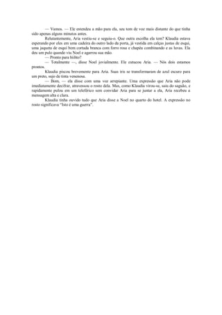— Vamos. — Ele estendeu a mão para ela, seu tom de voz mais distante do que tinha
sido apenas alguns minutos antes.
Relutantemente, Aria vestiu-se e seguiu-o. Que outra escolha ela tem? Klaudia estava
esperando por eles em uma cadeira do outro lado da porta, já vestida em calças justas de esqui,
uma jaqueta de esqui bem cortada branca com forro rosa e chapéu combinando e as luvas. Ela
deu um pulo quando viu Noel e agarrou sua mão.
— Pronto para hiihto?
— Totalmente —, disse Noel jovialmente. Ele cutucou Aria. — Nós dois estamos
prontos.
Klaudia piscou brevemente para Aria. Suas íris se transformaram de azul escuro para
um preto, sujo de tinta venenosa.
— Bom, — ela disse com uma voz arrepiante. Uma expressão que Aria não pode
imediatamente decifrar, atravessou o rosto dela. Mas, como Klaudia virou-se, saiu do saguão, e
rapidamente pulou em um teleférico sem convidar Aria para se juntar a ela, Aria recebeu a
mensagem alta e clara.
Klaudia tinha ouvido tudo que Aria disse a Noel no quarto do hotel. A expressão no
rosto significava “Isto é uma guerra”.

 