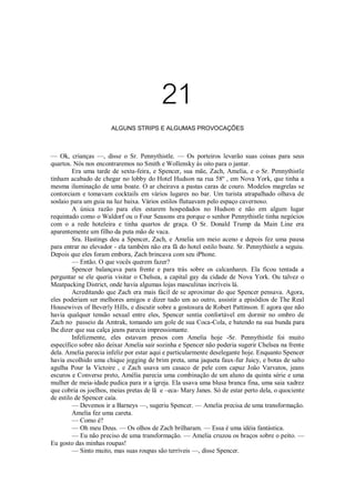 21
ALGUNS STRIPS E ALGUMAS PROVOCAÇÕES

— Ok, crianças —, disse o Sr. Pennythistle. — Os porteiros levarão suas coisas para seus
quartos. Nós nos encontraremos no Smith e Wollensky às oito para o jantar.
Era uma tarde de sexta-feira, e Spencer, sua mãe, Zach, Amelia, e o Sr. Pennythistle
tinham acabado de chegar no lobby do Hotel Hudson na rua 58º , em Nova York, que tinha a
mesma iluminação de uma boate. O ar cheirava a pastas caras de couro. Modelos magrelas se
contorciam e tomavam cocktails em vários lugares no bar. Um turista atrapalhado olhava de
soslaio para um guia na luz baixa. Vários estilos flutuavam pelo espaço cavernoso.
A única razão para eles estarem hospedados no Hudson e não em algum lugar
requintado como o Waldorf ou o Four Seasons era porque o senhor Pennythistle tinha negócios
com o a rede hoteleira e tinha quartos de graça. O Sr. Donald Trump da Main Line era
aparentemente um filho da puta mão de vaca.
Sra. Hastings deu a Spencer, Zach, e Amelia um meio aceno e depois fez uma pausa
para entrar no elevador - ela também não era fã do hotel estilo boate. Sr. Pennythistle a seguiu.
Depois que eles foram embora, Zach brincava com seu iPhone.
— Então. O que vocês querem fazer?
Spencer balançava para frente e para trás sobre os calcanhares. Ela ficou tentada a
perguntar se ele queria visitar o Chelsea, a capital gay da cidade de Nova York. Ou talvez o
Meatpacking District, onde havia algumas lojas masculinas incríveis lá.
Acreditando que Zach era mais fácil de se aproximar do que Spencer pensava. Agora,
eles poderiam ser melhores amigos e dizer tudo um ao outro, assistir a episódios de The Real
Housewives of Beverly Hills, e discutir sobre a gostosura de Robert Pattinson. E agora que não
havia qualquer tensão sexual entre eles, Spencer sentia confortável em dormir no ombro de
Zach no passeio da Amtrak, tomando um gole de sua Coca-Cola, e batendo na sua bunda para
lhe dizer que sua calça jeans parecia impressionante.
Infelizmente, eles estavam presos com Amelia hoje -Sr. Pennythistle foi muito
específico sobre não deixar Amelia sair sozinha e Spencer não poderia sugerir Chelsea na frente
dela. Amelia parecia infeliz por estar aqui e particularmente deselegante hoje. Enquanto Spencer
havia escolhido uma chique jegging de brim preta, uma jaqueta faux-fur Juicy, e botas de salto
agulha Pour la Victoire , e Zach usava um casaco de pele com capuz João Varvatos, jeans
escuros e Converse preto, Amélia parecia uma combinação de um aluno da quinta série e uma
mulher de meia-idade pudica para ir a igreja. Ela usava uma blusa branca fina, uma saia xadrez
que cobria os joelhos, meias pretas de lã e –eca- Mary Janes. Só de estar perto dela, o quociente
de estilo de Spencer caía.
— Devemos ir a Barneys —, sugeriu Spencer. — Amelia precisa de uma transformação.
Amelia fez uma careta.
— Como é?
— Oh meu Deus. — Os olhos de Zach brilharam. — Essa é uma idéia fantástica.
— Eu não preciso de uma transformação. — Amelia cruzou os braços sobre o peito. —
Eu gosto das minhas roupas!
— Sinto muito, mas suas roupas são terríveis —, disse Spencer.

 