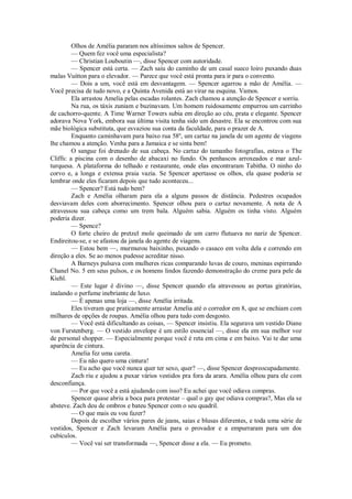 Olhos de Amélia pararam nos altíssimos saltos de Spencer.
— Quem fez você uma especialista?
— Christian Louboutin —, disse Spencer com autoridade.
— Spencer está certa. — Zach saiu do caminho de um casal sueco loiro puxando duas
malas Vuitton para o elevador. — Parece que você está pronta para ir para o convento.
— Dois a um, você está em desvantagem. — Spencer agarrou a mão de Amélia. —
Você precisa de tudo novo, e a Quinta Avenida está ao virar na esquina. Vamos.
Ela arrastou Amelia pelas escadas rolantes. Zach chamou a atenção de Spencer e sorriu.
Na rua, os táxis zuniam e buzinavam. Um homem ruidosamente empurrou um carrinho
de cachorro-quente. A Time Warner Towers subia em direção ao céu, prata e elegante. Spencer
adorava Nova York, embora sua última visita tenha sido um desastre. Ela se encontrou com sua
mãe biológica substituta, que esvaziou sua conta da faculdade, para o prazer de A.
Enquanto caminhavam para baixo rua 58º, um cartaz na janela de um agente de viagens
lhe chamou a atenção. Venha para a Jamaica e se sinta bem!
O sangue foi drenado de sua cabeça. No cartaz do tamanho fotografias, estava o The
Cliffs: a piscina com o desenho de abacaxi no fundo. Os penhascos arroxeados e mar azulturquesa. A plataforma do telhado e restaurante, onde elas encontraram Tabitha. O ninho do
corvo e, a longa e extensa praia vazia. Se Spencer apertasse os olhos, ela quase poderia se
lembrar onde eles ficaram depois que tudo aconteceu...
— Spencer? Está tudo bem?
Zach e Amélia olharam para ela a alguns passos de distância. Pedestres ocupados
desviavam deles com aborrecimento. Spencer olhou para o cartaz novamente. A nota de A
atravessou sua cabeça como um trem bala. Alguém sabia. Alguém os tinha visto. Alguém
poderia dizer.
— Spence?
O forte cheiro de pretzel mole queimado de um carro flutuava no nariz de Spencer.
Endireitou-se, e se afastou da janela do agente de viagens.
— Estou bem —, murmurou baixinho, puxando o casaco em volta dela e correndo em
direção a eles. Se ao menos pudesse acreditar nisso.
A Barneys pulsava com mulheres ricas comparando luvas de couro, meninas espirrando
Chanel No. 5 em seus pulsos, e os homens lindos fazendo demonstração do creme para pele da
Kiehl.
— Este lugar é divino —, disse Spencer quando ela atravessou as portas giratórias,
inalando o perfume inebriante de luxo.
— É apenas uma loja —, disse Amélia irritada.
Eles tiveram que praticamente arrastar Amelia até o corredor em 8, que se enchiam com
milhares de opções de roupas. Amélia olhou para tudo com desgosto.
— Você está dificultando as coisas, — Spencer insistiu. Ela segurava um vestido Diane
von Furstenberg. — O vestido envelope é um estilo essencial —, disse ela em sua melhor voz
de personal shopper. — Especialmente porque você é reta em cima e em baixo. Vai te dar uma
aparência de cintura.
Amelia fez uma careta.
— Eu não quero uma cintura!
— Eu acho que você nunca quer ter sexo, quer? —, disse Spencer despreocupadamente.
Zach riu e ajudou a puxar vários vestidos pra fora da arara. Amélia olhou para ele com
desconfiança.
— Por que você a está ajudando com isso? Eu achei que você odiava compras.
Spencer quase abriu a boca para protestar – qual o gay que odiava compras?, Mas ela se
absteve. Zach deu de ombros e bateu Spencer com o seu quadril.
— O que mais eu vou fazer?
Depois de escolher vários pares de jeans, saias e blusas diferentes, e toda uma série de
vestidos, Spencer e Zach levaram Amélia para o provador e a empurraram para um dos
cubículos.
— Você vai ser transformada —, Spencer disse a ela. — Eu prometo.

 