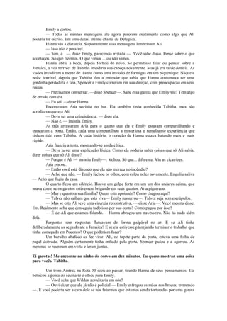 Emily a cortou.
— Todas as minhas mensagens até agora parecem exatamente como algo que Ali
poderia ter escrito. Em uma delas, até me chama de Delegada.
Hanna viu à distância. Supostamente suas mensagens lembravam Ali.
— Isso não é possível.
— Sim, é. — disse Emily, parecendo irritada —. Você sabe disso. Pense sobre o que
aconteceu. No que fizemos. O que vimos ... ou não vimos.
Hanna abriu a boca, depois fechou de novo. Se permitisse falar ou pensar sobre a
Jamaica, a voz terrível de Tabitha invadiria sua cabeça novamente. Mas já era tarde demais. As
visões invadiram a mente de Hanna como uma invasão de formigas em um piquenique. Naquela
noite horrível, depois que Tabitha deu a entender que sabia que Hanna costumava ser uma
gordinha perdedora e feia, Spencer e Emily correram em sua direção, com preocupação em seus
rostos.
— Precisamos conversar. —disse Spencer—. Sabe essa garota que Emily viu? Tem algo
de errado com ela.
— Eu sei. —disse Hanna.
Encontraram Aria sozinha no bar. Ela também tinha conhecido Tabitha, mas não
acreditava que era Ali.
— Deve ser uma coincidência. — disse ela.
— Não é. — insistiu Emily.
As três arrastaram Aria para o quarto que ela e Emily estavam compartilhando e
trancaram a porta. Então, cada uma compartilhou a misteriosa e semelhante experiência que
tinham tido com Tabitha. A cada história, o coração de Hanna estava batendo mais e mais
rápido.
Aria franziu a testa, mostrando-se ainda cética.
— Deve haver uma explicação lógica. Como ela poderia saber coisas que só Ali sabia,
dizer coisas que só Ali disse?
— Porque é Ali — insistiu Emily—. Voltou. Só que... diferente. Viu as cicatrizes.
Aria piscou.
— Então você está dizendo que ela não morreu no incêndio?
— Acho que não. — Emily fechou os olhos, com culpa neles novamente. Engoliu saliva
— Acho que fugiu da casa.
O quarto ficou em silêncio. Houve um golpe forte em um um dos andares acima, que
soava como se os garotos estivessem brigando em seus quartos. Aria pigarreou.
— Mas e quanto a sua família? Quem está apoiando? Como chegou aqui?
— Talvez não saibam que está viva— Emily sussurrou—. Talvez seja sem escrúpulos.
— Mas se esta Ali teve uma cirurgia reconstrutiva, — disse Aria—. Você mesma disse,
Em. Realmente acha que conseguiu tudo isso por sua conta? Como pagou por isso?
— É de Ali que estamos falando. —Hanna abraçou um travesseiro. Não há nada além
dela.
Perguntas sem respostas flutuavam de forma palpável no ar: E se Ali tinha
deliberadamente as seguido até a Jamaica? E se ela estivesse planejando terminar o trabalho que
tinha começado em Poconos? O que poderiam fazer?
Um barulho abafado as fez virar. Alí, no tapete perto da porta, estava uma folha de
papel dobrada. Alguém certamente tinha enfiado pela porta. Spencer pulou e a agarrou. As
meninas se reuniram em volta e leram juntas.
Ei garotas! Me encontre no ninho do corvo em dez minutos. Eu quero mostrar uma coisa
para vocês. Tabitha.
Um trem Amtrak na Rota 30 soou ao passar, tirando Hanna de seus pensamentos. Ela
beliscou a ponta do seu nariz e olhou para Emily.
— Você acha que Wilden acreditaria em nós?
— Ouvi dizer que ele já não é policial — Emily esfregou as mãos nos braços, tremendo
—. E você poderia ver a cara dele se nós falarmos que estamos sendo torturadas por uma garota

 