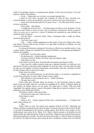 morta? E de qualquer maneira, se contarmos para alguém, A dirá o que nós fizemos. E nós não
podemos, Hanna. Não podemos.
— Eu sei — Hanna disse em voz baixa, seu coração batendo forte.
A porta do átrio abriu, trazendo uma explosão do ruído da festa. Jeremiah saiu,
encontrou Hanna, e correu em sua direção, seu rosto se contorceu em uma careta de raiva.
— O que você está fazendo aqui fora? E quem é essa? —Ele olhou para Emily, como se
ela fosse uma espiã.
— Uma amiga— falou Hanna.
— A amiga que escreveu isso? — Jeremiah agitou seu iPad no rosto de Hanna. Na tela
tinha um e-mail. Hanna se meteu em todo o tipo de problemas ultimamente! Melhor perguntar
sobre isso antes que os reporteres o façam. O endereço do remetente era uma confusão sem
sentido de letras e números.
— Oh meu Deus— sussurrou Emily, lendo a mensagem sobre o ombro de Hanna.
Jeremiah olhou para ela.
— Você sabe o que é isso?
— Não. — Emily e Hanna gaguejaram as duas juntas. O que era verdade, pelo menos
para Hanna. Ela não sabia do que se tratava: se o que tinha acontecido na Jamaica, ou o que
aconteceu com Patrick.
As narinas de Jeremiah se alargaram. Ele colocou o iPad em sua mochila carteiro. A aba
se abriu, dando a Hanna um vislumbre de um maço de Marlboro e uma pequena quantidade de
dinheiro da campanha.
— Fale Hanna. Você tem algo a dizer?
— Eu disse que não— Hanna respondeu rapidamente.
— Você tem certeza? É melhor você dizer, antes que alguem o diga.
— Pela última vez, não.
Uma risada se ouviu do átrio. Jeremiah olhou novamente para Hanna e Emily.
— Seja o que for, melhor consertar antes que a imprensa descubra. Eu sabia que você
não deveria ter posto os pés perto desta campanha. Se fosse por mim, você não estaria ao redor
de tudo isso. Em seguida, se afastou furiosamente, atravessando o átrio até o elevador no fundo
do salão. Hanna cobriu o rosto com as mãos.
Emily tocou seu ombro.
— Hanna, isso está ficando pior. Se não fizermos nada, A vai arruinar a campanha de
seu pai! Sem mencionar as nossas vidas! Vamos ir para a cadeia!
— Não sabemos se essa mensagem é de A — Hanna murmurou.
— De quem mais seria?
Hanna olhou para Jeremiah dentro do elevador. O visor iluminado acima da cabine
parou no terceiro andar, onde era o escritório de campanha do Sr. Marin. O dinheiro dentro de
sua mochila, de repente passou em sua mente. Ela olhou para o celular. Mike não tinha
respondido. Em seguida, apertou o queixo firmemente. Podia não ser capaz de controlar A, mas
podia haver uma solução para Patrick.
Ela ajeitou o cabelo e olhou para Emily
— Você deveria ir para casa. Lidar com isso.
Emily franziu o nariz.
— Como?
— Basta ir, ok? — Hanna empurrou Emily para o estacionamento. — Te ligarei mais
tarde. Tenha cuidado, ok?
— Mas...
Hanna voltou ao atrio, não queria ouvir qualquer protesto de Emily. Abaixando sua
cabeça, caminhou secretamente pelo canto do salão. As pessoas estavam em pé na fila do buffet,
se servindo de hambúrgueres de avestruz e salada caprese. Kate flertava com Joseph, um dos
colaboradores mais jovens do Sr. Marin. O Sr. Marin e Isabel estavam se divertindo com um
grande doador que tinha prometido retornar à sua eleição. Ninguém notou quando Hanna passou
pela porta pesada até as escadas. Ela subiu três lances de escadas, os saltos ecoando nos degraus
de concreto. No andar de seu pai, abriu a porta da sala e reconheceu a cabeça calva de Jeremiah

 