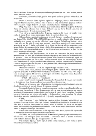 fora do escritório de seu pai. Ele estava falando energicamente em seu Droid. Vamos, vamos,
Hanna pediu em silêncio.
Finalmente, Jeremiah desligou, passou pelas portas duplas e apertou o botão DESCER
do elevador.
Hanna se encostou contra a parede e prendeu a respiração, rezando para ele não ver.
Enquanto Jeremiah esperava, enfiou a mão no bolso da calça de seu terno, pegando recibos e
outros pequenos pedaços de papel. Um objeto caiu no tapete, mas ele não percebeu.
Ding. As portas do elevador abriram, e Jeremiah entrou. Tão logo as portas fecharam,
Hanna se adiantou, olhando para o objeto brilhante que ele havia deixado cair. Era um
prendedor de dinheiro de prata com as iniciais JPO.
Tudo estava se encaixando melhor do que ela imaginava. Ela pegou o prendedor com o
punho da manga de seu casaco e entrou para dentro do escritório de seu pai.
O lugar cheirava a colônia sufocante de Jeremiah. Cartazes vermelhos, brancos e azuis
que diziam TOM MARIN, PARA SENADOR cobriam as paredes. Alguém tinha deixado um
sanduíche meio comido em um dos cubículos, e uma cópia do Philadelphia Sentinel estava
virada sobre um dos sofás de couro preto no canto. Hanna foi na ponta dos pés para o aposento
separado de seu pai. O abajur verde ainda estava ligado. Ao lado do telefone estava um portaretrato Tiffany do casamento do Sr. Marin e Isabel. Kate estava na frente dos recém-casados, e
Hanna estava ligeiramente ao lado, como se não tivesse a intenção de aparecer na foto. Ela não
estava nem sequer olhando para câmera.
Olhando em volta freneticamente, ela avistou no canto perto da janela, um cofre
pequeno cinza. Ela sabia que o tinha visto na noite da projeção. Ela correu em direção ao cofre e
se agachou. O cofre era do tipo utilizado em quartos de hotel onde você tinha que digitar um
código de quatro dígitos em um teclado. Olhando em volta, pegou um lenço de papel de uma
caixa sobre a mesa de seu pai, para não deixar impressões. Primeiro, ela tentou 04 de novembro,
a data da eleição do próximo ano, mas as duas grandes luzes vermelhas piscaram irritantemente
em seu rosto. Que tal 1-2-3-4?
Mais luzes vermelhas. 1-7-7-6, por ser patriota e pai fundador? Nada.
Creak. Hanna saltou, olhando loucamente para porta. Jeremiah estava retornando para
pegar seu prendedor de dinheiro? Embora não houvesse sombras no vidro fosco, outro rangido
soou na direção oposta. Ela se virou e olhou para seu reflexo na janela escura. Seus olhos
estavam arregalados e seu rosto estava pálido.
— O-Olá? —Ela chamou—. Tem alguém?
A neve caía levemente na calçada fora da janela. Do outro lado da rua, um carro parado,
os faróis acesos. Uma figura sentada nas sombras no banco do motorista.
Hanna estava louca, ou era a cabeça de uma pessoa que estava inclinada para cima em
direção ao escritório de seu pai, olhando diretamente para ela?
Respirando fundo, inclinou-se e avaliou novamente a senha. A combinação tinha que
ser algo que ela conhecia. A foto do casamento sobre a mesa seu pai chamou sua atenção
novamente. Com as mãos trêmulas, digitou o aniversário de Isabel. Luzes vermelhas. Engolindo
em seco, ela tentou o seu próprio aniversário, 23 de Dezembro. Luzes vermelhas. Ela olhou a
foto de Kate sorrindo, então digitou 0-6-1-9, 19 de junho, aniversário de Kate.
Clique.
A luz ficou verde. O cofre foi liberado e a porta se abriu. Hanna foi preenchida por um
momento de dor excruciante; claro que ele havia estabelecido a combinação do aniversário de
Kate. Mas se esqueceu disso quando viu pilhas e pilhas de dinheiro. Ela puxou um maço para
contar. Mais três maços e já tinha feito exatamente 10 mil. Havia muito mais dinheiro no cofre,
Hanna se perguntou se seu pai sentiria falta.
Ela enfiou o dinheiro na bolsa e fechou a porta do cofre. Então, deixou cair o prendedor
de dinheiro de Jeremiah à alguns centímetros de distância.
Sua cabeça deu voltas quando ficou em pé. O dinheiro parecia que pesava meia tonelada
em sua bolsa. Ela olhou pela janela novamente. O carro ainda estava lá parado, o motorista
ainda no banco dianteiro. Será que essa pessoa viu? Era A?
Um momento depois, o motor ligou. E então, silenciosamente, o carro partiu, os pneus
triturando claramente na neve lisa.

 