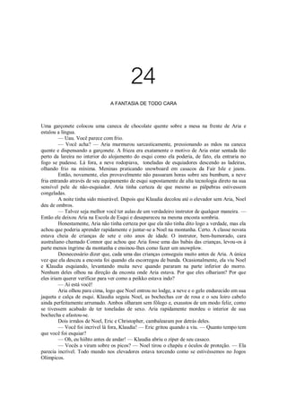 24
A FANTASIA DE TODO CARA

Uma garçonete colocou uma caneca de chocolate quente sobre a mesa na frente de Aria e
estalou a língua.
— Uau. Você parece com frio.
— Você acha? — Aria murmurou sarcasticamente, pressionando as mãos na caneca
quente e dispensando a garçonete. A frieza era exatamente o motivo de Aria estar sentada tão
perto da lareira no interior do alojamento do esqui como ela poderia, de fato, ela entraria no
fogo se pudesse. Lá fora, a neve rodopiava, toneladas de esquiadores descendo as ladeiras,
olhando frio na mínima. Meninas praticando snowboard em casacos da Fair Isle e jeans.
Então, novamente, eles provavelmente não passaram horas sobre seu bumbum, a neve
fria entrando através de seu equipamento de esqui supostamente de alta tecnologia direto na sua
sensível pele de não-esquiador. Aria tinha certeza de que mesmo as pálpebras estivessem
congeladas.
A noite tinha sido miserável. Depois que Klaudia decolou até o elevador sem Aria, Noel
deu de ombros.
— Talvez seja melhor você ter aulas de um verdadeiro instrutor de qualquer maneira. —
Então ele deixou Aria na Escola de Esqui e desapareceu na mesma encosta sombria.
Honestamente, Aria não tinha certeza por que ela não tinha dito logo a verdade, mas ela
achou que poderia aprender rapidamente e juntar-se a Noel na montanha. Certo. A classe novata
estava cheia de crianças de sete e oito anos de idade. O instrutor, bem-humorado, cara
australiano chamado Connor que achou que Aria fosse uma das babás das crianças, levou-os à
parte menos íngrime da montanha e ensinou-lhes como fazer um snowplow.
Desnecessário dizer que, cada uma das crianças conseguiu muito antes de Aria. A única
vez que ela desceu a encosta foi quando ela escorregou de bunda. Ocasionalmente, ela viu Noel
e Klaudia esquiando, levantando muita neve quando pararam na parte inferior do morro.
Nenhum deles olhou na direção da encosta onde Aria estava. Por que eles olhariam? Por que
eles iriam querer verificar para ver como a peikko estava indo?
— Aí está você!
Aria olhou para cima, logo que Noel entrou no lodge, a neve e o gelo endurecido em sua
jaqueta e calça de esqui. Klaudia seguiu Noel, as bochechas cor de rosa e o seu loiro cabelo
ainda perfeitamente arrumado. Ambos olharam sem fôlego e, exaustos de um modo feliz, como
se tivessem acabado de ter toneladas de sexo. Aria rapidamente mordeu o interior de sua
bochecha e afastou-se.
Dois irmãos de Noel, Eric e Christopher, cambalearam por detrás deles.
— Você foi incrível lá fora, Klaudia! — Eric gritou quando a viu. — Quanto tempo tem
que você foi esquiar?
— Oh, eu hiihto antes de andar! — Klaudia abriu o zíper de seu casaco.
— Vocês a viram sobre os picos? — Noel tirou o chapéu e óculos de proteção. — Ela
parecia incrível. Todo mundo nos elevadores estava torcendo como se estivéssemos no Jogos
Olímpicos.

 
