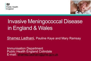 Invasive Meningococcal Disease
in England & Wales
Shamez Ladhani, Pauline Kaye and Mary Ramsay
Immunisation Department
Public Health England Colindale
E-mail: shamez.ladhani@phe.gov.uk

 