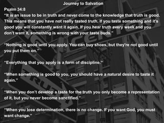 Journey to Salvation
Psalm 34:8
“It is an issue to be in truth and never come to the knowledge that truth is good.
This means that you have not really tasted truth. If you taste something and it's
good you will constantly want it again. If you hear truth every week and you
don’t want it, something is wrong with your taste buds.”
“Nothing is good until you apply. You can buy shoes, but they're not good until
you put them on.”
“Everything that you apply is a form of discipline.”
“When something is good to you, you should have a natural desire to taste it
again.”
“When you don’t develop a taste for the truth you only become a representation
of it, but you never become sanctified.”
“When you lose determination, there is no change. If you want God, you must
want change.”

 