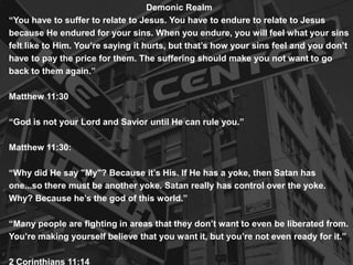 Demonic Realm
“You have to suffer to relate to Jesus. You have to endure to relate to Jesus
because He endured for your sins. When you endure, you will feel what your sins
felt like to Him. You’re saying it hurts, but that’s how your sins feel and you don’t
have to pay the price for them. The suffering should make you not want to go
back to them again.”
Matthew 11:30
“God is not your Lord and Savior until He can rule you.”
Matthew 11:30:
“Why did He say "My"? Because it’s His. If He has a yoke, then Satan has
one...so there must be another yoke. Satan really has control over the yoke.
Why? Because he’s the god of this world.”
“Many people are fighting in areas that they don’t want to even be liberated from.
You’re making yourself believe that you want it, but you’re not even ready for it.”
2 Corinthians 11:14

 