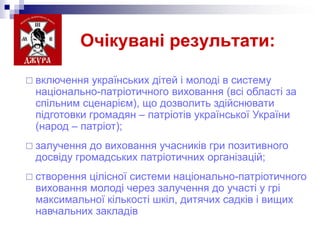 Очікувані результати:
 включення

українських дітей і молоді в систему
національно-патріотичного виховання (всі області за
спільним сценарієм), що дозволить здійснювати
підготовки громадян – патріотів української України
(народ – патріот);

 залучення

до виховання учасників гри позитивного
досвіду громадських патріотичних організацій;

 створення

цілісної системи національно-патріотичного
виховання молоді через залучення до участі у грі
максимальної кількості шкіл, дитячих садків і вищих
навчальних закладів

 