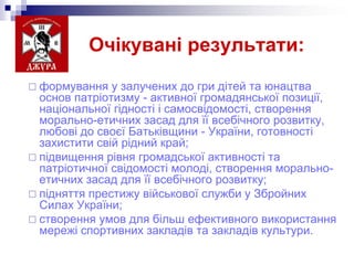 Очікувані результати:
 формування

у залучених до гри дітей та юнацтва
основ патріотизму - активної громадянської позиції,
національної гідності і самосвідомості, створення
морально-етичних засад для її всебічного розвитку,
любові до своєї Батьківщини - України, готовності
захистити свій рідний край;
 підвищення рівня громадської активності та
патріотичної свідомості молоді, створення моральноетичних засад для її всебічного розвитку;
 підняття престижу військової служби у Збройних
Силах України;
 створення умов для більш ефективного використання
мережі спортивних закладів та закладів культури.

 