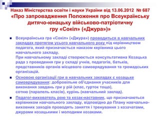 Наказ Міністерства освіти і науки України від 13.06.2012 № 687

«Про запровадження Положення про Всеукраїнську
дитячо-юнацьку військово-патріотичну
гру «Сокіл» («Джура»)»






Всеукраїнська гра «Сокіл» («Джура») проводиться в навчальних
закладах протягом усього навчального року під керівництвом
педагога, який призначається наказом керівника цього
навчального закладу.
При навчальному закладі створюється консультативна Козацька
рада з проведення гри у складі учнів, педагогів, батьків,
представників органів місцевого самоврядування та громадських
організацій.
Основою організації гри в навчальних закладах є козацьке
самоврядування: добровільне об'єднання учасників для
виконання завдань гри у рій (клас, гурток тощо),
сотню (паралель класів), курінь (навчальний заклад).
Педагог-вихователь рою та козак-наставник, що призначаються
керівником навчального закладу, відповідно до Плану навчальновиховних заходів проводять заняття і тренування з козачатами,
джурами козацькими і молодими козаками.

 