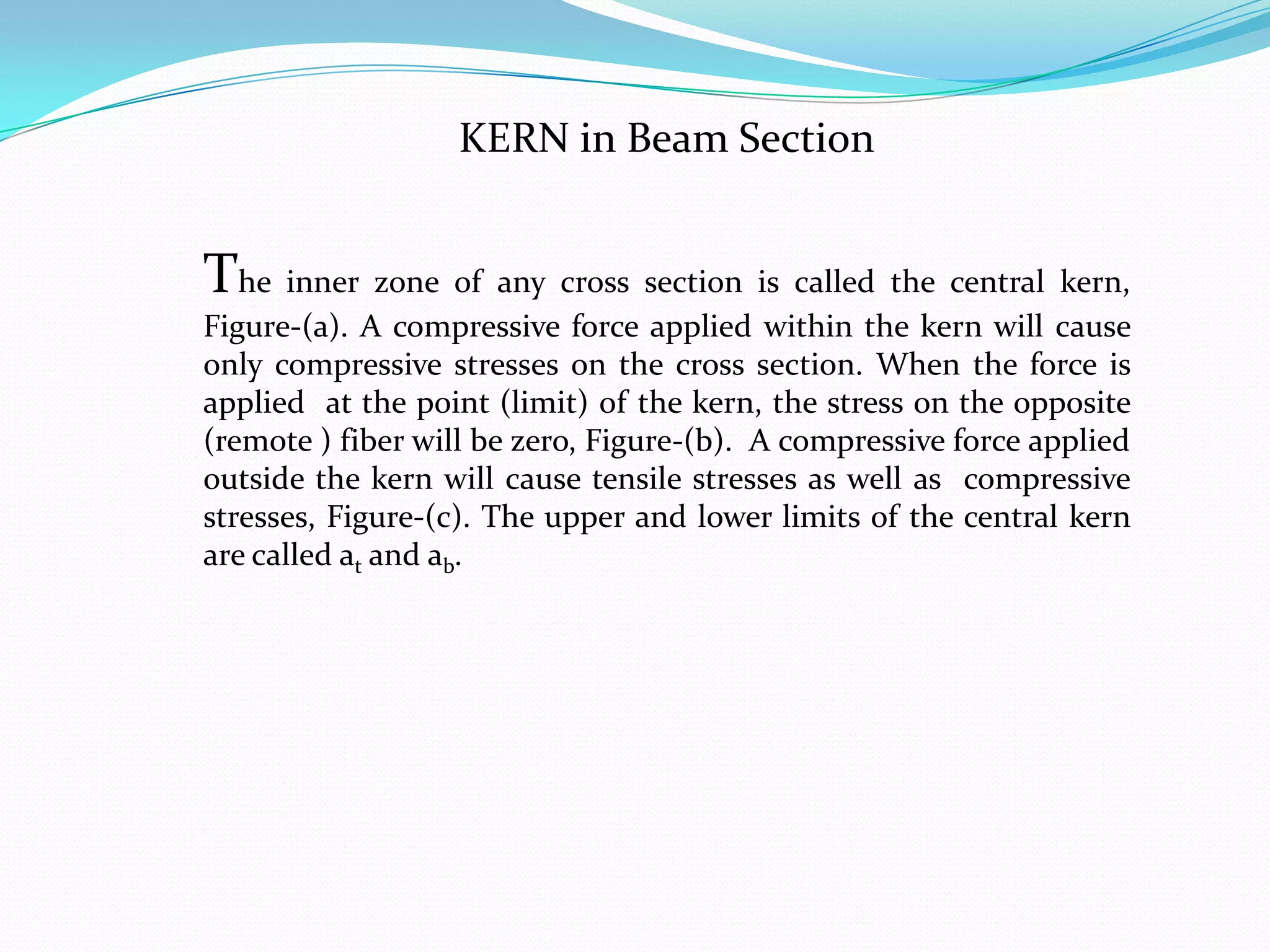 KERN in Beam Section

The inner zone of any cross section is called the central kern,
Figure-(a). A compressive force applied within the kern will cause
only compressive stresses on the cross section. When the force is
applied at the point (limit) of the kern, the stress on the opposite
(remote ) fiber will be zero, Figure-(b). A compressive force applied
outside the kern will cause tensile stresses as well as compressive
stresses, Figure-(c). The upper and lower limits of the central kern
are called at and ab.

 