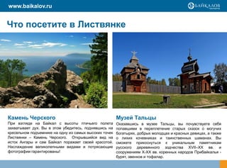www.baikalov.ru


Что посетите в Листвянке




Камень Черского                                        Музей Тальцы
При взгляде на Байкал с высоты птичьего полета         Оказавшись в музее Тальцы, вы почувствуете себя
захватывает дух. Вы в этом убедитесь, поднявшись на    попавшими в переплетение старых сказок о могучих
кресельном подъемнике на одну из самых высоких точек   богатырях, добрых молодцах и красных девицах, а также
Листвянки – Камень Черского. Открывшийся вид на        о лихих кочевниках и таинственных шаманах. Вы
исток Ангары и сам Байкал поражает своей красотой.     сможете прикоснуться к уникальным памятникам
Наслаждение великолепными видами и потрясающие         русского деревянного зодчества XVII–XX вв. и
фотографии гарантированы!                              сооружениям X-XX вв. коренных народов Прибайкалья -
                                                       бурят, эвенков и тофалар.
 