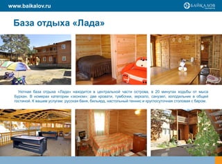 www.baikalov.ru


 База отдыха «Лада»




    Уютная база отдыха «Лада» находится в центральной части острова, в 20 минутах ходьбы от мыса
  Бурхан. В номерах категории «эконом»: две кровати, тумбочки, зеркало, санузел, холодильник в общей
  гостиной. К вашим услугам: русская баня, бильярд, настольный теннис и круглосуточная столовая с баром.
 