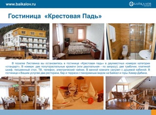 www.baikalov.ru


 Гостиница «Крестовая Падь»




     В поселке Листвянка вы остановитесь в гостинице «Крестовая падь» в двухместных номерах категории
«стандарт». В номере: две полутораспальные кровати (или двуспальная - по запросу), две тумбочки, платяной
шкаф, письменный стол, ТВ, телефон, электрический чайник. В ванной комнате санузел с душевой кабиной. В
гостинице к Вашим услугам два ресторана, бар и терраса с панорамным видом на Байкал и горы Хамар-Дабана.
 