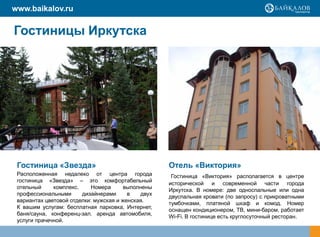 www.baikalov.ru

Гостиницы Иркутска




 Гостиница «Звезда»                                  Отель «Виктория»
 Расположенная недалеко от центра города              Гостиница «Виктория» располагается в центре
 гостиница «Звезда» – это комфортабельный
                                                     исторической и современной части города
 отельный     комплекс.     Номера      выполнены
                                                     Иркутска. В номере: две односпальные или одна
 профессиональными      дизайнерами      в    двух
                                                     двуспальная кровати (по запросу) с прикроватными
 вариантах цветовой отделки: мужская и женская.
                                                     тумбочками, платяной шкаф и комод. Номер
 К вашим услугам: бесплатная парковка, Интернет,
                                                     оснащен кондиционером, ТВ, мини-баром, работает
 баня/сауна, конференц-зал, аренда автомобиля,
                                                     Wi-Fi. В гостинице есть круглосуточный ресторан.
 услуги прачечной.
 