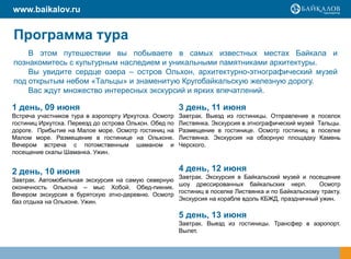 www.baikalov.ru


Программа тура
    В этом путешествии вы побываете в самых известных местах Байкала и
познакомитесь с культурным наследием и уникальными памятниками архитектуры.
    Вы увидите сердце озера – остров Ольхон, архитектурно-этнографический музей
под открытым небом «Тальцы» и знаменитую Кругобайкальскую железную дорогу.
    Вас ждут множество интересных экскурсий и ярких впечатлений.

1 день, 09 июня                                         3 день, 11 июня
Встреча участников тура в аэропорту Иркутска. Осмотр    Завтрак. Выезд из гостиницы. Отправление в     поселок
гостиниц Иркутска. Переезд до острова Ольхон. Обед по   Листвянка. Экскурсия в этнографический музей   Тальцы.
дороге. Прибытие на Малое море. Осмотр гостиниц на      Размещение в гостинице. Осмотр гостиниц в      поселке
Малом море. Размещение в гостинице на Ольхоне.          Листвянка. Экскурсия на обзорную площадку       Камень
Вечером встреча с потомственным шаманом и               Черского.
посещение скалы Шаманка. Ужин.


2 день, 10 июня                                         4 день, 12 июня
                                                   Завтрак. Экскурсия в Байкальский музей и посещение
Завтрак. Автомобильная экскурсия на самую северную
                                                   шоу дрессированных байкальских нерп.          Осмотр
оконечность Ольхона – мыс Хобой. Обед-пикник.
                                                   гостиниц в поселке Листвянка и по Байкальскому тракту.
Вечером экскурсия в бурятскую этно-деревню. Осмотр
                                                   Экскурсия на корабле вдоль КБЖД, праздничный ужин.
баз отдыха на Ольхоне. Ужин.

                                                        5 день, 13 июня
                                                        Завтрак. Выезд из гостиницы. Трансфер в аэропорт.
                                                        Вылет.
 