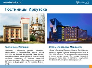 www.baikalov.ru


 Гостиницы Иркутска




 Гостиница «Империя                                  Отель «Кортъярд Марриотт»
 «Империя» - небольшая, уютная          гостиница,    Отель «Кортъярд Марриотт Иркутск Сити Центр»
 расположена в историческом центре города            является первым отелем международной сети в
 Иркутска, на Нижней набережной реки Ангара,         Иркутской области. Гостиница удобно расположена
 недалеко от сквера имени Кирова. К услугам гостей   в самом центре города. Все номера прекрасно
 гостиница предлагает: 49 номеров различной          оснащены технически и являются результатом
 категории, ресторан и бар, охраняемая парковка на   профессиональных дизайнерских решений.
 20 мест, конференц-зал на 45 человек, бизнес-
 центр.
 