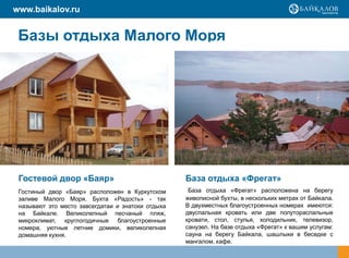 www.baikalov.ru


 Базы отдыха Малого Моря




 Гостевой двор «Баяр»                              База отдыха «Фрегат»
 Гостиный двор «Баяр» расположен в Куркутском       База отдыха «Фрегат» расположена на берегу
 заливе Малого Моря. Бухта «Радость» - так         живописной бухты, в нескольких метрах от Байкала.
 называют это место завсегдатаи и знатоки отдыха   В двухместных благоустроенных номерах имеются:
 на Байкале. Великолепный песчаный пляж,           двуспальная кровать или две полутораспальные
 микроклимат, круглогодичные благоустроенные       кровати, стол, стулья, холодильник, телевизор,
 номера, уютные летние домики, великолепная        санузел. На базе отдыха «Фрегат» к вашим услугам:
 домашняя кухня.                                   сауна на берегу Байкала, шашлыки в беседке с
                                                   мангалом, кафе.
 