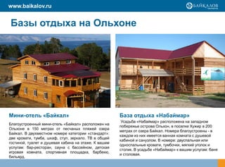 www.baikalov.ru


Базы отдыха на Ольхоне




Мини-отель «Байкал»                                   База отдыха «Набаймар»
                                                       Усадьба «Набаймар» расположена на западном
Благоустроенный мини-отель «Байкал» расположен на
                                                      побережье острова Ольхон, в поселке Хужир в 200
Ольхоне в 150 метрах от песчаных пляжей озера
                                                      метрах от озера Байкал. Номера благоустроены - в
Байкал. В двухместном номере категории «стандарт»:
                                                      каждом из них имеется ванная комната с душевой
две кровати, тумба, шкаф, стул, зеркало. ТВ в общей
                                                      кабиной и санузлом. В номере: двуспальная или
гостиной, туалет и душевая кабина на этаже. К вашим
                                                      односпальные кровати, тумбочки, мягкий уголок и
услугам: бар-ресторан, сауна с бассейном, детская
                                                      столик. В усадьбе «Набаймар» к вашим услугам: баня
игровая комната, спортивная площадка, барбекю,
                                                      и столовая.
бильярд.
 