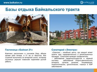 www.baikalov.ru


 Базы отдыха Байкальского тракта




 Гостиница «Байкал 21»                             Санаторий «Электра»
                                                    «Электра» - лечебный центр, где каждый может
 Комплекс расположен в сосновом бору, вблизи
                                                   пройти курс оздоровительных и релаксационных
 залива реки Ангара, в 21 км от Иркутска. Все
                                                   процедур . Санаторий проводит профилактику:
 строения выполнены из ангарской сосны, интерьер
                                                    - заболеваний сердечнососудистой и нервной
 гостиницы украшен коваными изделиями ручной
                                                   системы;      заболеваний опорно-двигательного
 работы.
                                                   аппарата,    органов   дыхания,    пищеварения;
                                                   гинекологических, урологических, глазных и ЛОР
                                                   заболеваний.
 