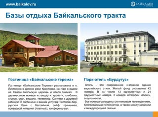 www.baikalov.ru


Базы отдыха Байкальского тракта




 Гостиница «Байкальские терема»                        Парк-отель «Бурдугуз»
 Гостиница «Байкальские Терема» расположена в п.        Отель - это современное 4-этажное здание
 Листвянка в долине реки Крестовка, на горе с видом    европейского стиля. Жилой фонд составляет 42
 на Свято-Никольскую церковь и озеро Байкал. В         номера. В их числе 13 одноместных и 24
 двухместном номере «стандарт»: кровати, тумбочки,     двухместных номера, 3 номера категории «Люкс»,
 стулья, стол, вешало, телевизор. Санузел с душевой    апартаменты.
 кабиной. В гостинице к вашим услугам: ресторан-бар,    Все номера оснащены спутниковым телевидением,
 русская баня с бассейном, сейф, прачечная,            беспроводным Интернетом, а также международной
 проводной интернет (платный), конференц-зал.          и междугородней связью.
 