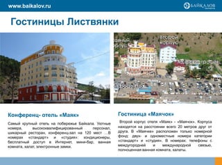 www.baikalov.ru


 Гостиницы Листвянки




Конференц- отель «Маяк»                             Гостиница «Маячок»
Самый крупный отель на побережье Байкала. Уютные     Второй корпус отеля «Маяк» - «Маячок». Корпуса
номера,      высококвалифицированный    персонал,   находятся на расстоянии всего 20 метров друг от
шикарный ресторан, конференц-зал на 120 мест …В     друга. В «Маячке» расположен только номерной
номерах «стандарт» и «студия»: кондиционеры,        фонд: двух- и одноместные номера категории
бесплатный доступ в Интернет, мини-бар, ванная      «стандарт» и «студия». В номерах: телефоны с
комната, халат, электронные замки.                  междугородней     и   международной     связью,
                                                    полноценная ванная комната, халаты.
 