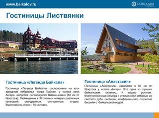 www.baikalov.ru


Гостиницы Листвянки




Гостиница «Легенда Байкала»                            Гостиница «Анастасия»
                                                       Гостиница «Анастасия» находится в 63 км от
Гостиница «Легенда Байкала» расположена на юго-        Иркутска у истока Ангары. Это одна из лучших
западном побережье озера Байкал, у истока реки         байкальских    гостиниц.   К   вашим     услугам:
Ангара, напротив легендарного Шаман-камня (62 км от    благоустроенные номера с итальянской мебелью из
Иркутска). Размещение в 36 уютных номерах различных    светлого дуба, ресторан, конференц-зал, открытый
категорий:    стандартные,     улучшенные,   студии.   бассейн с байкальской водой.
Вместимость отеля - 55 человек.
 