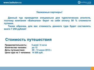 www.baikalov.ru



                                Уважаемые партнеры!

   Данный тур проводится специально для туристических агентств,
поэтому компания «Байкалов» берет на себя оплату 50 % стоимости
путевки.
   Таким образом, для вас стоимость данного тура будет составлять
всего 7 250 рублей!



 Стоимость путешествия
 Продолжительность:         5 дней / 4 ночи
 Количество человек:        до 12
 Даты путешествия:          09 - 13 июня 2012 г.
 Цена тура на 1 человека:   14 500 руб.
 
