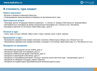 www.baikalov.ru

В стоимость тура входит:
Работа персонала:
- Встреча и проводы в аэропорту Иркутска;
- Сопровождение гидом-экспертом по Байкалу на протяжении всего тура;
Транспортные услуги:
- Трансфер группы по маршруту Иркутск (аэропорт) – о. Ольхон (п. Хужир)-п.Листвянка на микроавтобусе;
- Автомобильные трансферы во время экскурсионной программы на о. Ольхон и пос. Листвянка;
-Трансфер в аэропорт из гостиницы «Крестовая падь», день 5;


Питание в туре:
-1 день: ужин; 2-3 дни: завтрак, обед и ужин; 4 день: завтрак, ужин; 5 день: завтрак.

Проживание в туре:
- Проживание в двухместном номере категории «эконом» в базе отдыха «Лада» на о. Ольхон на 2 сут.;
- Проживание в двухместном номере категории «стандарт» в гостинице «Крестовая падь» в п. Листвянка на 3 сут.;

Экскурсии по программе:

- Автомобильная экскурсия на мыс Хобой, день 2;
- Экскурсия в бурятскую этно-деревню, день 2;
- Экскурсия в Байкальский музей в Листвянке, день 4;
- Экскурсия в нерпинарий в Листвянке, день 4;
- Экскурсия в этнографический музей «Тальцы», включая услуги местного гида – экскурсовода, день 3;
- Экскурсия на обзорную площадку камень Черского;
- Экскурсия на корабле вдоль Кругобайкальской железной дороги,4 день.
 
