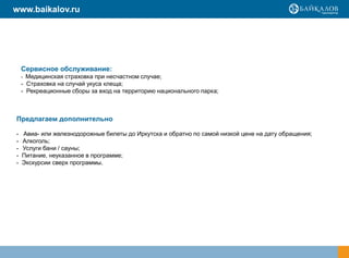 www.baikalov.ru




    Сервисное обслуживание:
    - Медицинская страховка при несчастном случае;
    - Страховка на случай укуса клеща;
    - Рекреационные сборы за вход на территорию национального парка;



Предлагаем дополнительно

-   Авиа- или железнодорожные билеты до Иркутска и обратно по самой низкой цене на дату обращения;
-   Алкоголь;
-   Услуги бани / сауны;
-   Питание, неуказанное в программе;
-   Экскурсии сверх программы.
 